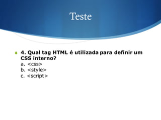 Teste
S 4. Qual tag HTML é utilizada para definir um
CSS interno?
a. <css>
b. <style>
c. <script>
 