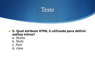 Teste
S 5. Qual atributo HTML é utilizado para definir
estilos inline?
a. Styles
b. Style
c. Font
d. class
 