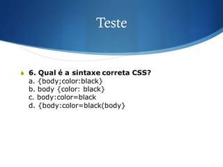 Teste
S 6. Qual é a sintaxe correta CSS?
a. {body;color:black}
b. body {color: black}
c. body:color=black
d. {body:color=black(body}
 