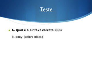 Teste
S 6. Qual é a sintaxe correta CSS?
b. body {color: black}
 