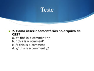 Teste
S 7. Como inserir comentários no arquivo de
CSS?
a. /* this is a comment */
b. ' this is a comment'
c. // this is a comment
d. // this is a comment //
 