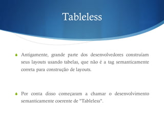 Tableless
S Antigamente, grande parte dos desenvolvedores construíam
seus layouts usando tabelas, que não é a tag semanticamente
correta para construção de layouts.
S Por conta disso começaram a chamar o desenvolvimento
semanticamente coerente de "Tableless".
 
