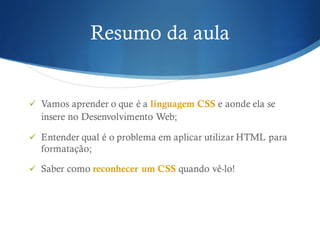 Resumo da aula
ü Vamos aprender o que é a linguagem CSS e aonde ela se
insere no Desenvolvimento Web;
ü Entender qual é o problema em aplicar utilizar HTML para
formatação;
ü Saber como reconhecer um CSS quando vê-lo!
 