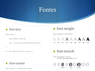 Fontes
S font-face
@font-face {
font-family: Gentium;
src: url(http://site/fonts/Gentium.ttf);
}
p { font-family: Gentium, serif; }
S font-variant
font-variant: [normal|small-caps]
S font-weight
font-weight: [100…900];
S font-stretch
font-stretch: [ultra-
condensed|expanded|etc];
 