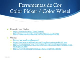 Ferramentas de Cor
Color Picker / Color Wheel
S Extensão para Firefox:
S http://www.colorzilla.com/firefox/
S https://addons.mozilla.org/en-US/firefox/addon/60
S Online:
S http://www.colorpicker.com/
S http://www.workwithcolor.com/doughnut-color-picker-01.htm
S http://www.febooti.com/products/iezoom/online-help/online-color-
chart-picker.html
S http://www.ficml.org/jemimap/style/color/wheel.html
21/11/15 89
 