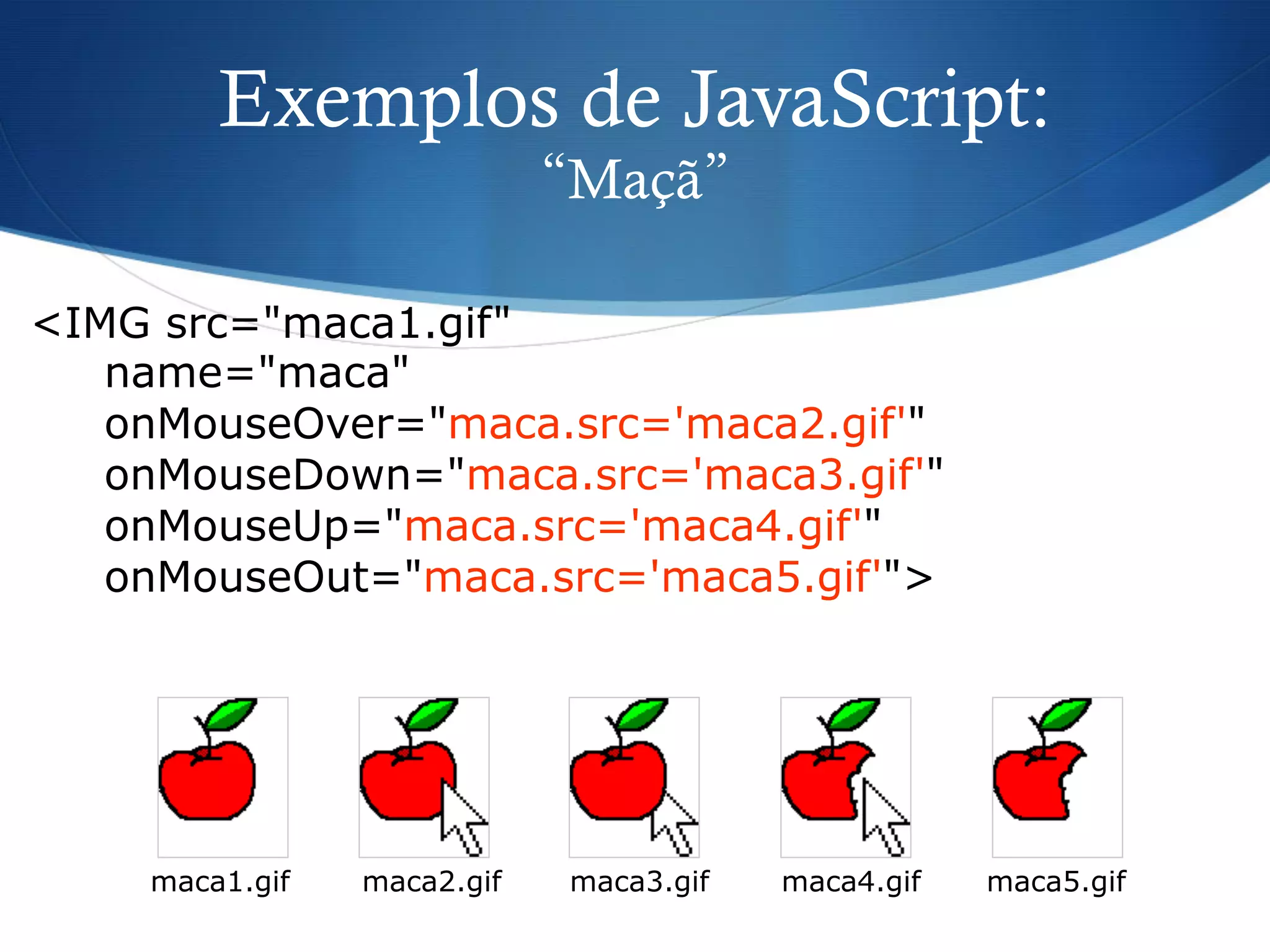 Exemplos de JavaScript:
“Maçã”
<IMG src="maca1.gif"
name="maca"
onMouseOver="maca.src='maca2.gif'"
onMouseDown="maca.src='maca3.gif'"
onMouseUp="maca.src='maca4.gif'"
onMouseOut="maca.src='maca5.gif'">
maca1.gif maca2.gif maca3.gif maca4.gif maca5.gif
 