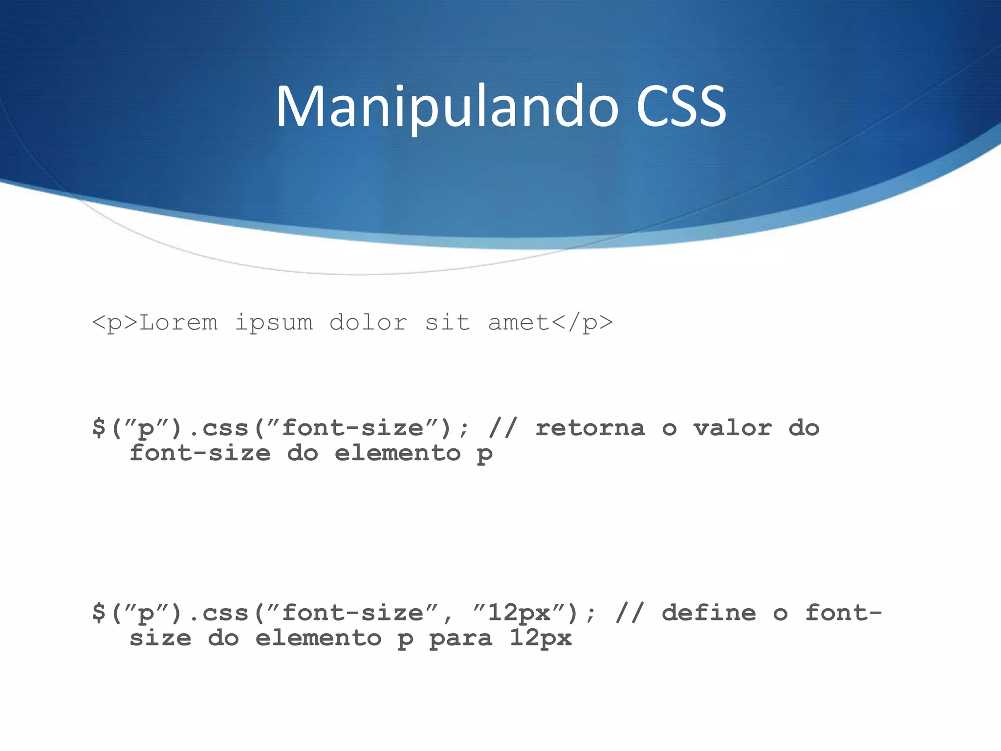 Manipulando	
  CSS	
  
<p>Lorem ipsum dolor sit amet</p>
$(”p”).css(”font-size”); // retorna o valor do
font-size do elemento p
$(”p”).css(”font-size”, ”12px”); // define o font-
size do elemento p para 12px
 