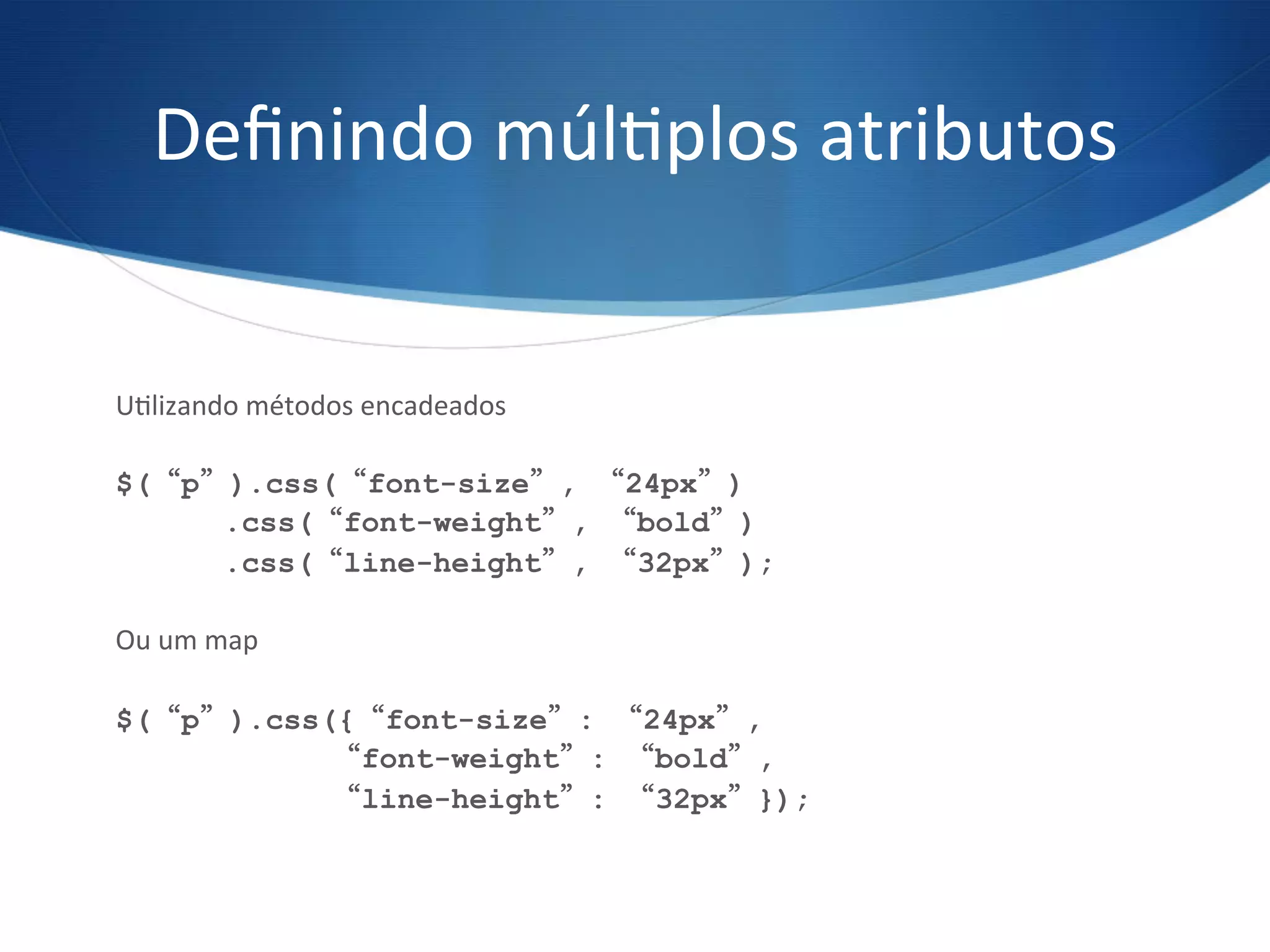 Deﬁnindo	
  múlVplos	
  atributos	
  
UVlizando	
  métodos	
  encadeados	
  
$(“p”).css(“font-size”, “24px”)
.css(“font-weight”, “bold”)
.css(“line-height”, “32px”);
Ou	
  um	
  map	
  
$(“p”).css({“font-size”: “24px”,
“font-weight”: “bold”,
“line-height”: “32px”});
 