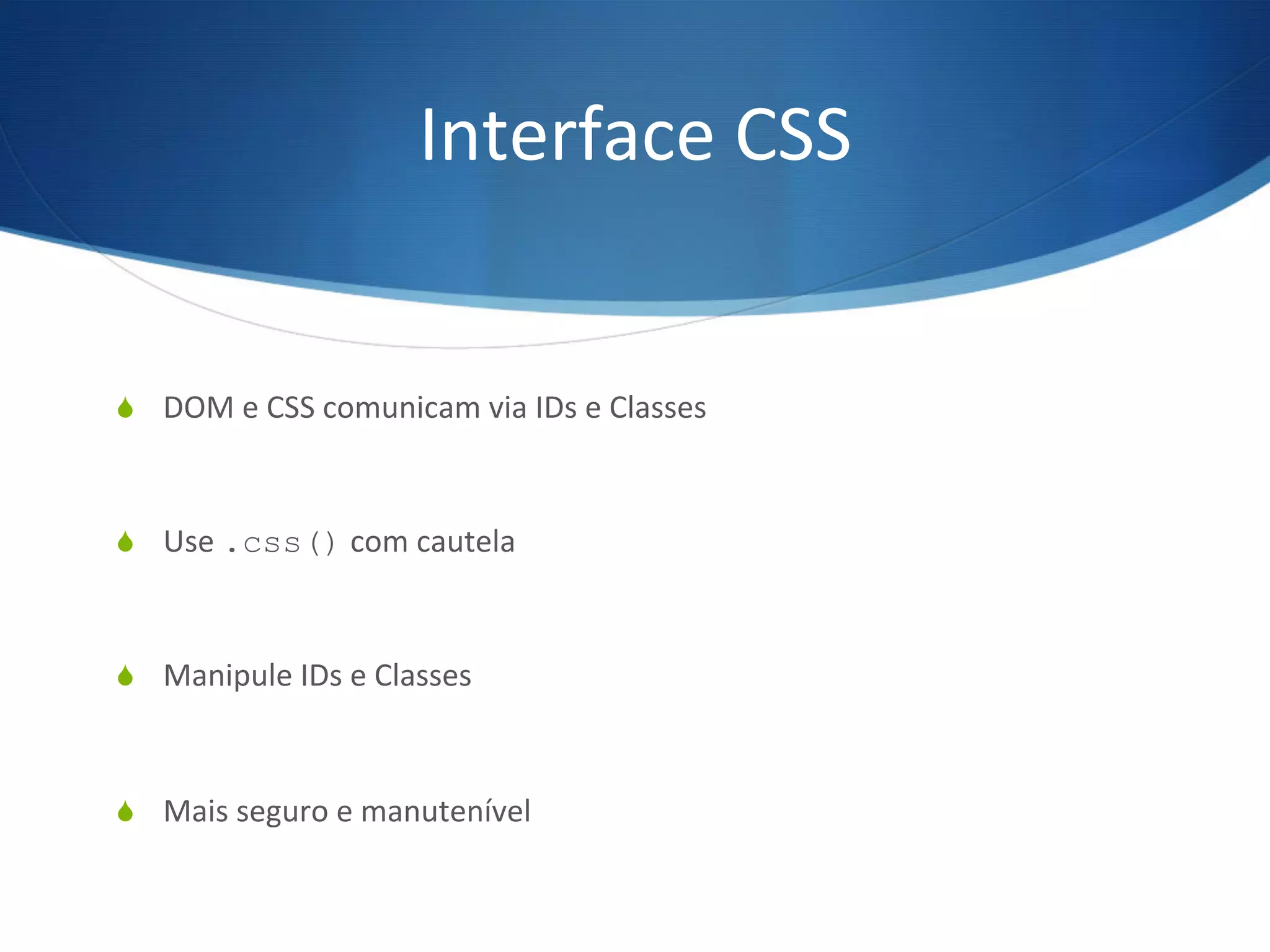 Interface	
  CSS	
  
S  DOM	
  e	
  CSS	
  comunicam	
  via	
  IDs	
  e	
  Classes	
  
S  Use	
  .css()	
  com	
  cautela	
  
S  Manipule	
  IDs	
  e	
  Classes	
  
S  Mais	
  seguro	
  e	
  manutenível	
  
 