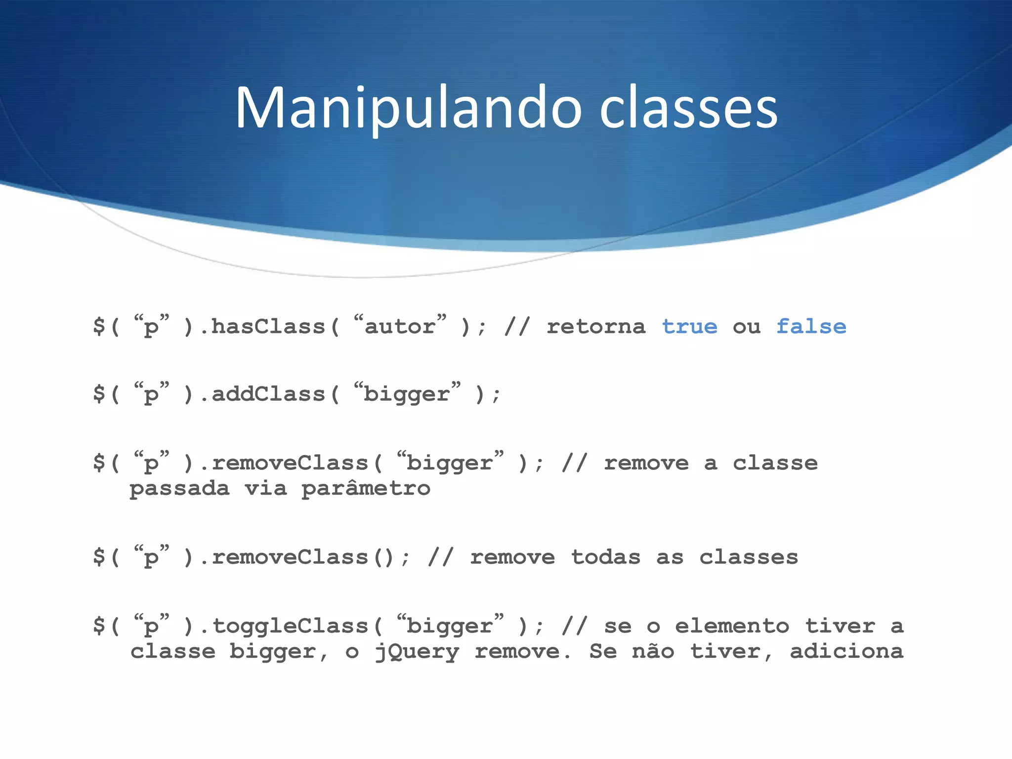 Manipulando	
  classes	
  
$(“p”).hasClass(“autor”); // retorna true ou false
$(“p”).addClass(“bigger”);
$(“p”).removeClass(“bigger”); // remove a classe
passada via parâmetro
$(“p”).removeClass(); // remove todas as classes
$(“p”).toggleClass(“bigger”); // se o elemento tiver a
classe bigger, o jQuery remove. Se não tiver, adiciona
 