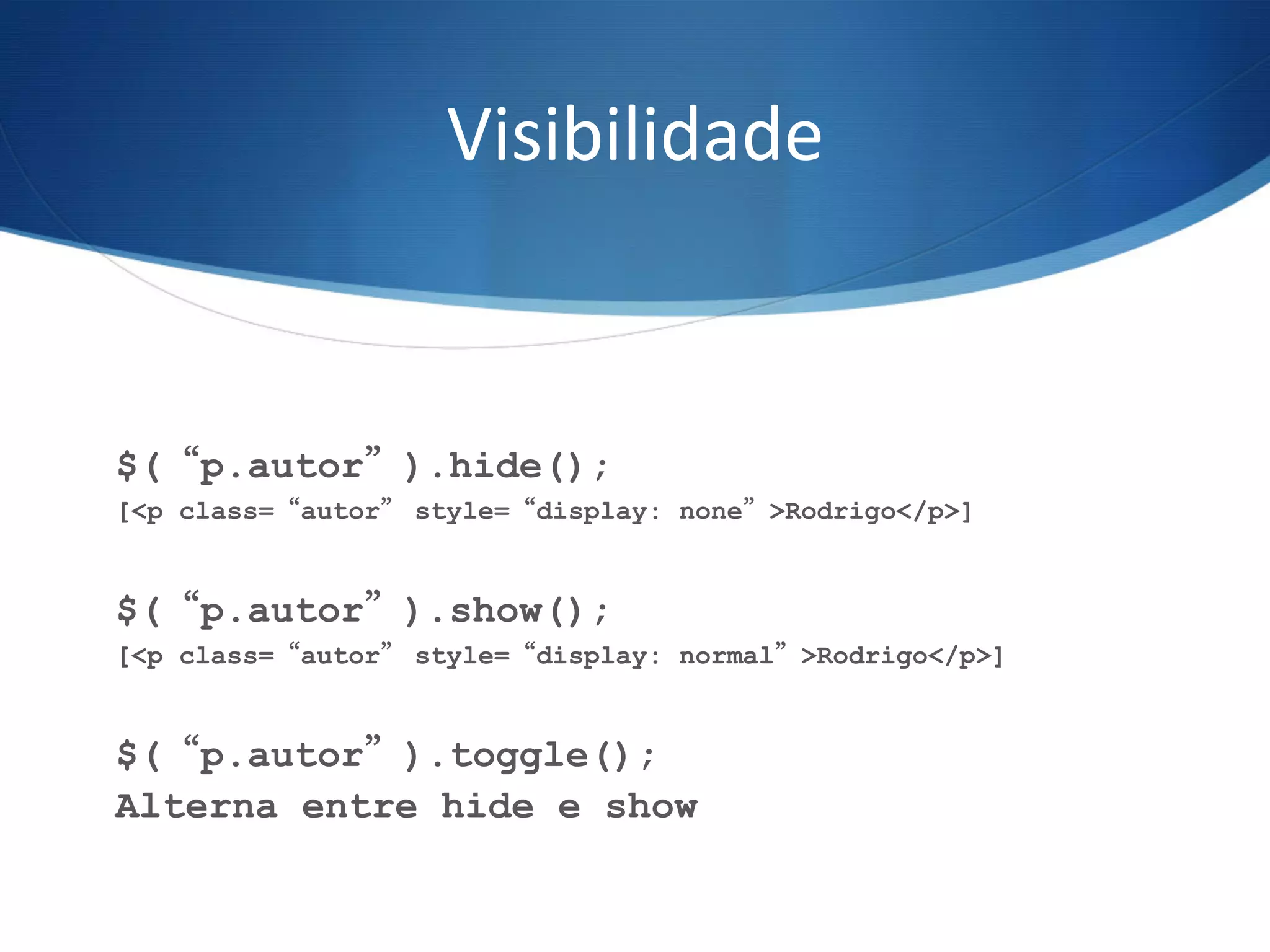 Visibilidade	
  
$(“p.autor”).hide();
[<p class=“autor” style=“display: none”>Rodrigo</p>]
$(“p.autor”).show();
[<p class=“autor” style=“display: normal”>Rodrigo</p>]
$(“p.autor”).toggle();
Alterna entre hide e show
 