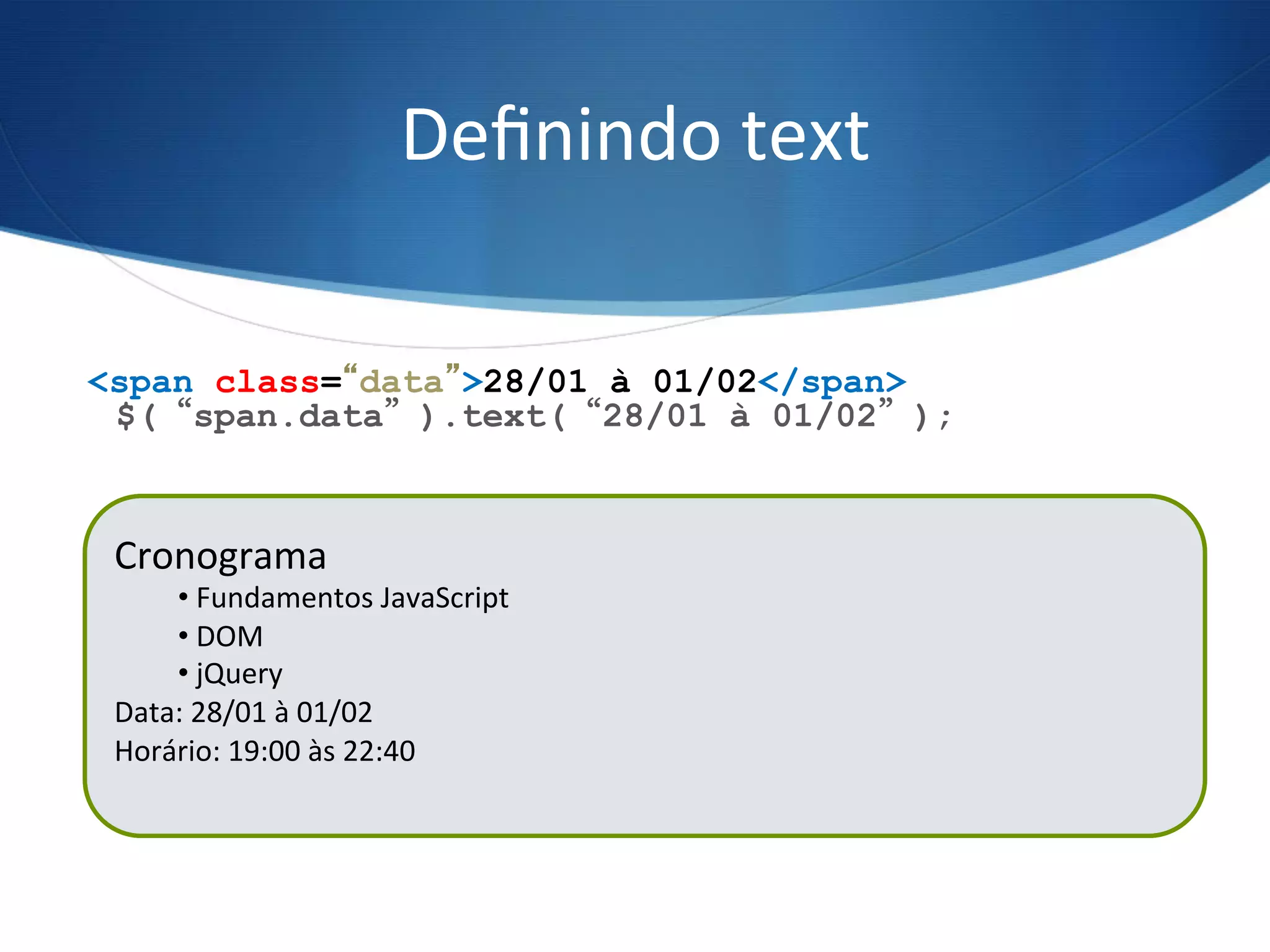 Deﬁnindo	
  text	
  
$(“span.data”).text(“28/01 à 01/02”);
<span class=“data”>28/01 à 01/02</span>
Cronograma	
  
• 	
  Fundamentos	
  JavaScript	
  
• 	
  DOM	
  
• 	
  jQuery	
  
Data:	
  21/01	
  à	
  25/01	
  
Horário:	
  19:00	
  às	
  22:40	
  
	
  
Cronograma	
  
• 	
  Fundamentos	
  JavaScript	
  
• 	
  DOM	
  
• 	
  jQuery	
  
Data:	
  28/01	
  à	
  01/02	
  
Horário:	
  19:00	
  às	
  22:40	
  
	
  
 