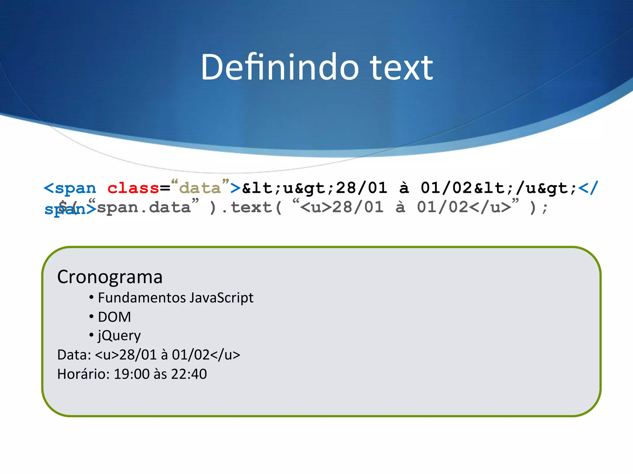 Deﬁnindo	
  text	
  
$(“span.data”).text(“<u>28/01 à 01/02</u>”);
<span class=“data”>&lt;u&gt;28/01 à 01/02&lt;/u&gt;</
span>
Cronograma	
  
• 	
  Fundamentos	
  JavaScript	
  
• 	
  DOM	
  
• 	
  jQuery	
  
Data:	
  21/01	
  à	
  25/01	
  
Horário:	
  19:00	
  às	
  22:40	
  
	
  
Cronograma	
  
• 	
  Fundamentos	
  JavaScript	
  
• 	
  DOM	
  
• 	
  jQuery	
  
Data:	
  <u>28/01	
  à	
  01/02</u>	
  
Horário:	
  19:00	
  às	
  22:40	
  
	
  
 