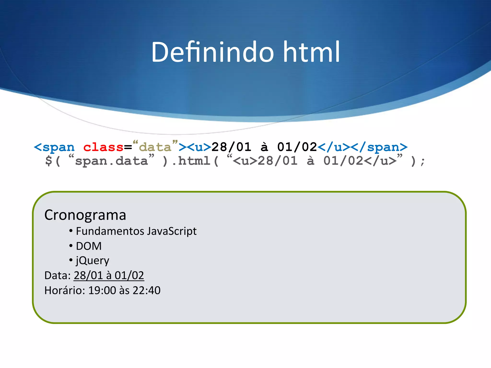 Deﬁnindo	
  html	
  
$(“span.data”).html(“<u>28/01 à 01/02</u>”);
<span class=“data”><u>28/01 à 01/02</u></span>
Cronograma	
  
• 	
  Fundamentos	
  JavaScript	
  
• 	
  DOM	
  
• 	
  jQuery	
  
Data:	
  21/01	
  à	
  25/01	
  
Horário:	
  19:00	
  às	
  22:40	
  
	
  
Cronograma	
  
• 	
  Fundamentos	
  JavaScript	
  
• 	
  DOM	
  
• 	
  jQuery	
  
Data:	
  28/01	
  à	
  01/02	
  
Horário:	
  19:00	
  às	
  22:40	
  
	
  
 