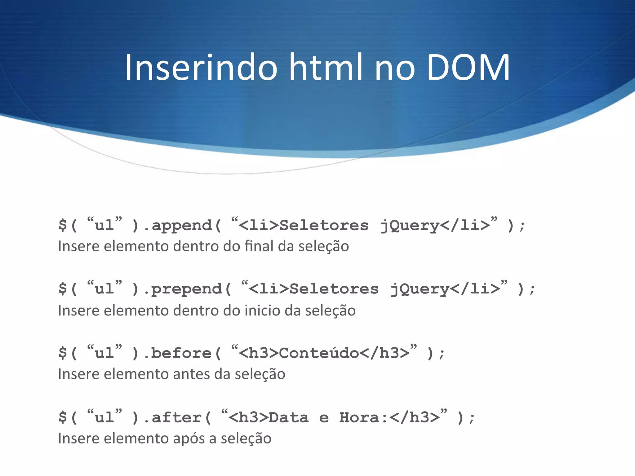 Inserindo	
  html	
  no	
  DOM	
  
$(“ul”).append(“<li>Seletores jQuery</li>”);
Insere	
  elemento	
  dentro	
  do	
  ﬁnal	
  da	
  seleção	
  
$(“ul”).prepend(“<li>Seletores jQuery</li>”);
Insere	
  elemento	
  dentro	
  do	
  inicio	
  da	
  seleção	
  
$(“ul”).before(“<h3>Conteúdo</h3>”);
Insere	
  elemento	
  antes	
  da	
  seleção	
  
$(“ul”).after(“<h3>Data e Hora:</h3>”);
Insere	
  elemento	
  após	
  a	
  seleção	
  
 