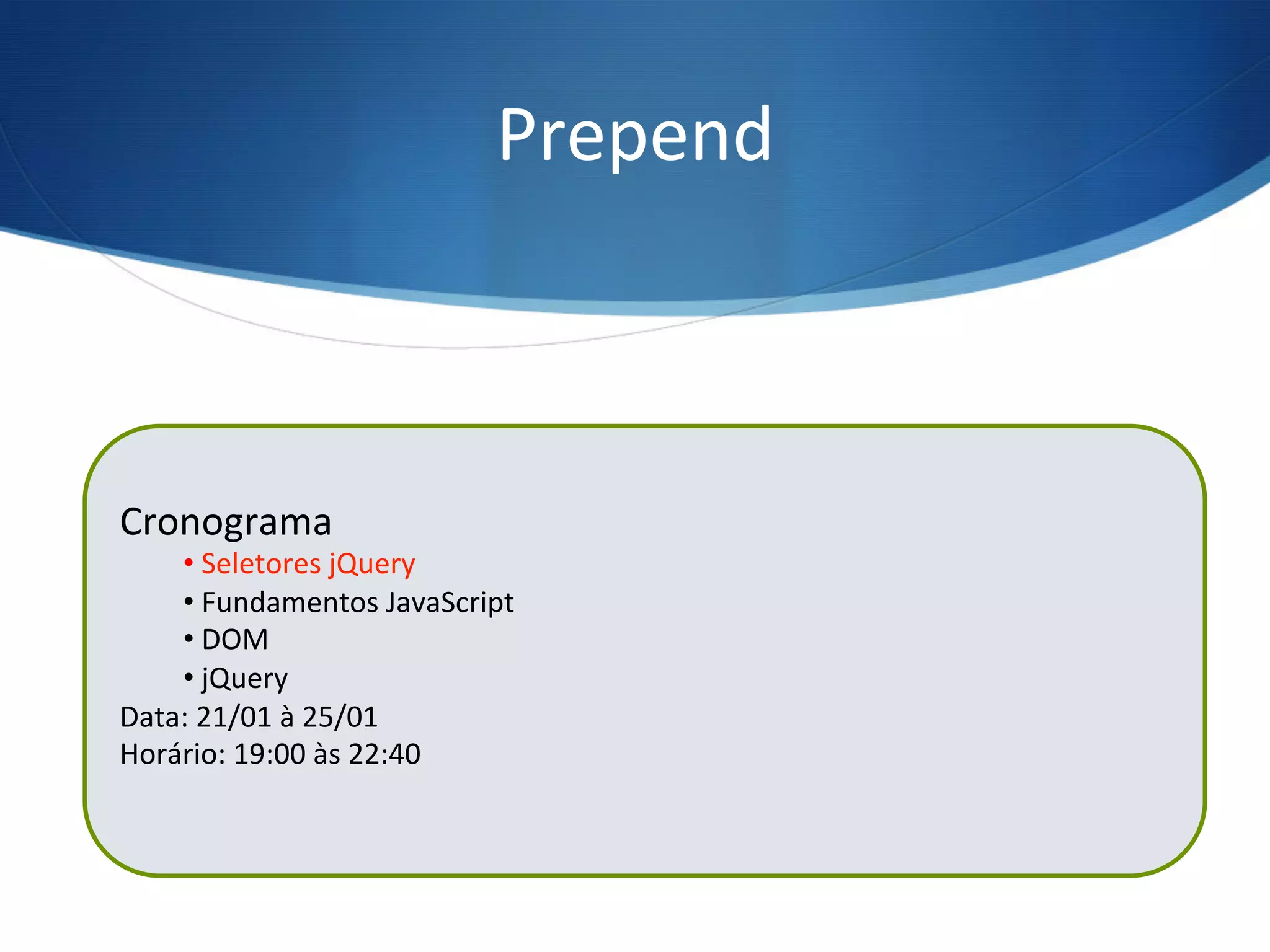 Prepend	
  
$(“ul”).prepend(“<li>Seletores jQuery</li>”);
Cronograma	
  
• 	
  Seletores	
  jQuery	
  
• 	
  Fundamentos	
  JavaScript	
  
• 	
  DOM	
  
• 	
  jQuery	
  
Data:	
  21/01	
  à	
  25/01	
  
Horário:	
  19:00	
  às	
  22:40	
  
	
  
 