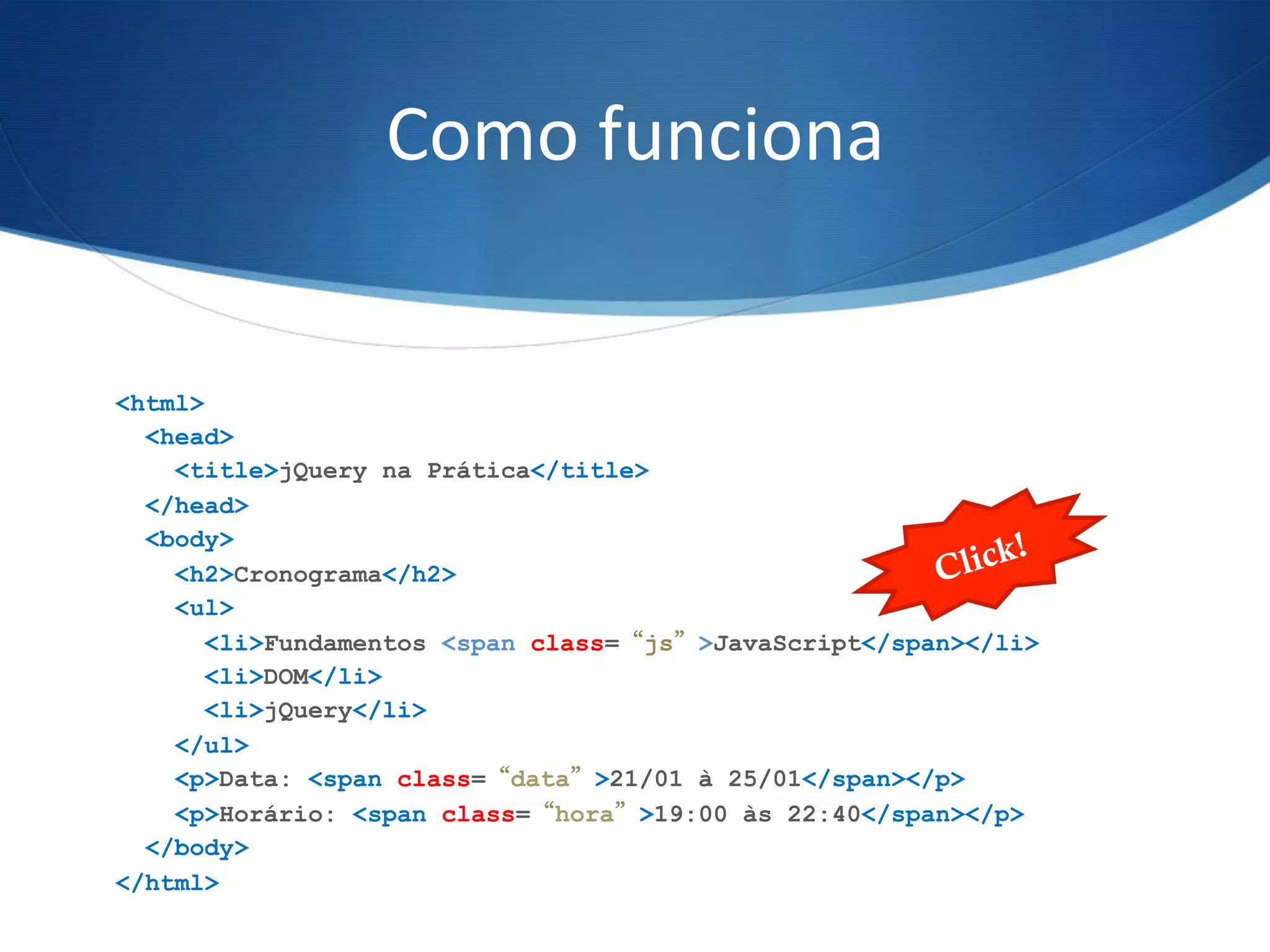 Como	
  funciona	
  
<html>
<head>
<title>jQuery na Prática</title>
</head>
<body>
<h2>Cronograma</h2>
<ul>
<li>Fundamentos <span class=“js”>JavaScript</span></li>
<li>DOM</li>
<li>jQuery</li>
</ul>
<p>Data: <span class=“data”>21/01 à 25/01</span></p>
<p>Horário: <span class=“hora”>19:00 às 22:40</span></p>
</body>
</html>
Click!
 