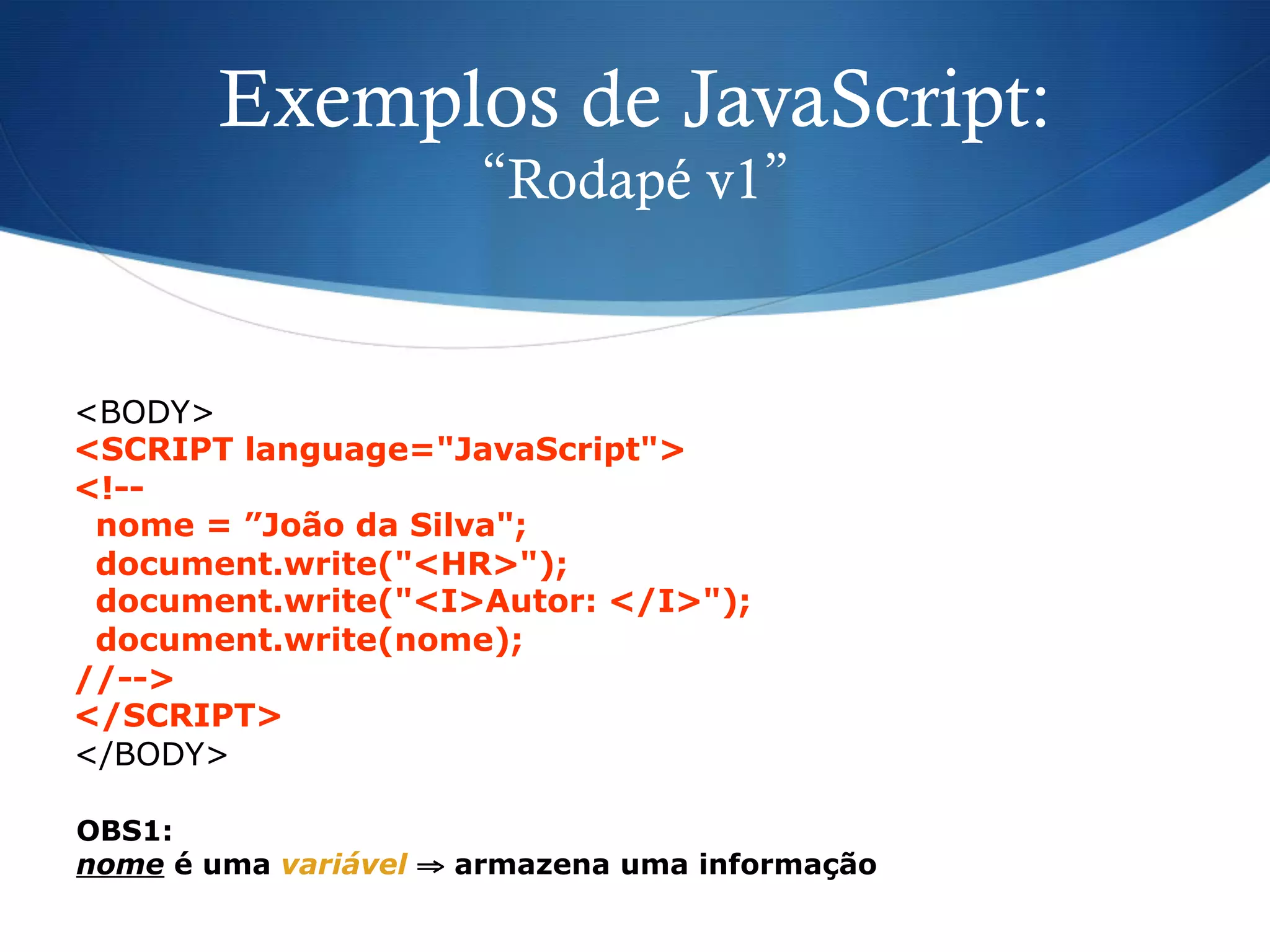 Exemplos de JavaScript:
“Rodapé v1”
<BODY>
<SCRIPT language="JavaScript">
<!--
nome = ”João da Silva";
document.write("<HR>");
document.write("<I>Autor: </I>");
document.write(nome);
//-->
</SCRIPT>
</BODY>
OBS1:
nome é uma variável ⇒ armazena uma informação
 