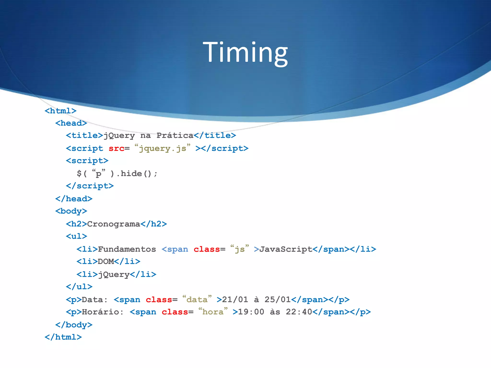 Timing	
  
<html>
<head>
<title>jQuery na Prática</title>
<script src=“jquery.js”></script>
<script>
$(“p”).hide();
</script>
</head>
<body>
<h2>Cronograma</h2>
<ul>
<li>Fundamentos <span class=“js”>JavaScript</span></li>
<li>DOM</li>
<li>jQuery</li>
</ul>
<p>Data: <span class=“data”>21/01 à 25/01</span></p>
<p>Horário: <span class=“hora”>19:00 às 22:40</span></p>
</body>
</html>
 