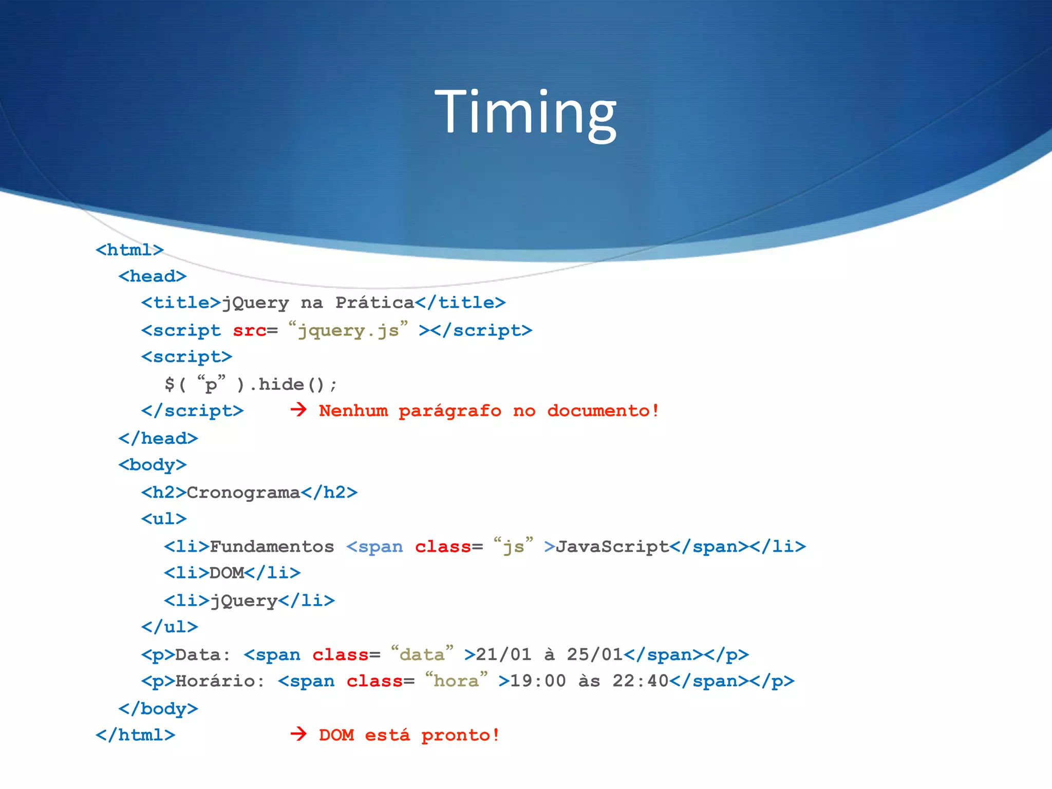 Timing	
  
<html>
<head>
<title>jQuery na Prática</title>
<script src=“jquery.js”></script>
<script>
$(“p”).hide();
</script> à Nenhum parágrafo no documento!
</head>
<body>
<h2>Cronograma</h2>
<ul>
<li>Fundamentos <span class=“js”>JavaScript</span></li>
<li>DOM</li>
<li>jQuery</li>
</ul>
<p>Data: <span class=“data”>21/01 à 25/01</span></p>
<p>Horário: <span class=“hora”>19:00 às 22:40</span></p>
</body>
</html> à DOM está pronto!
 