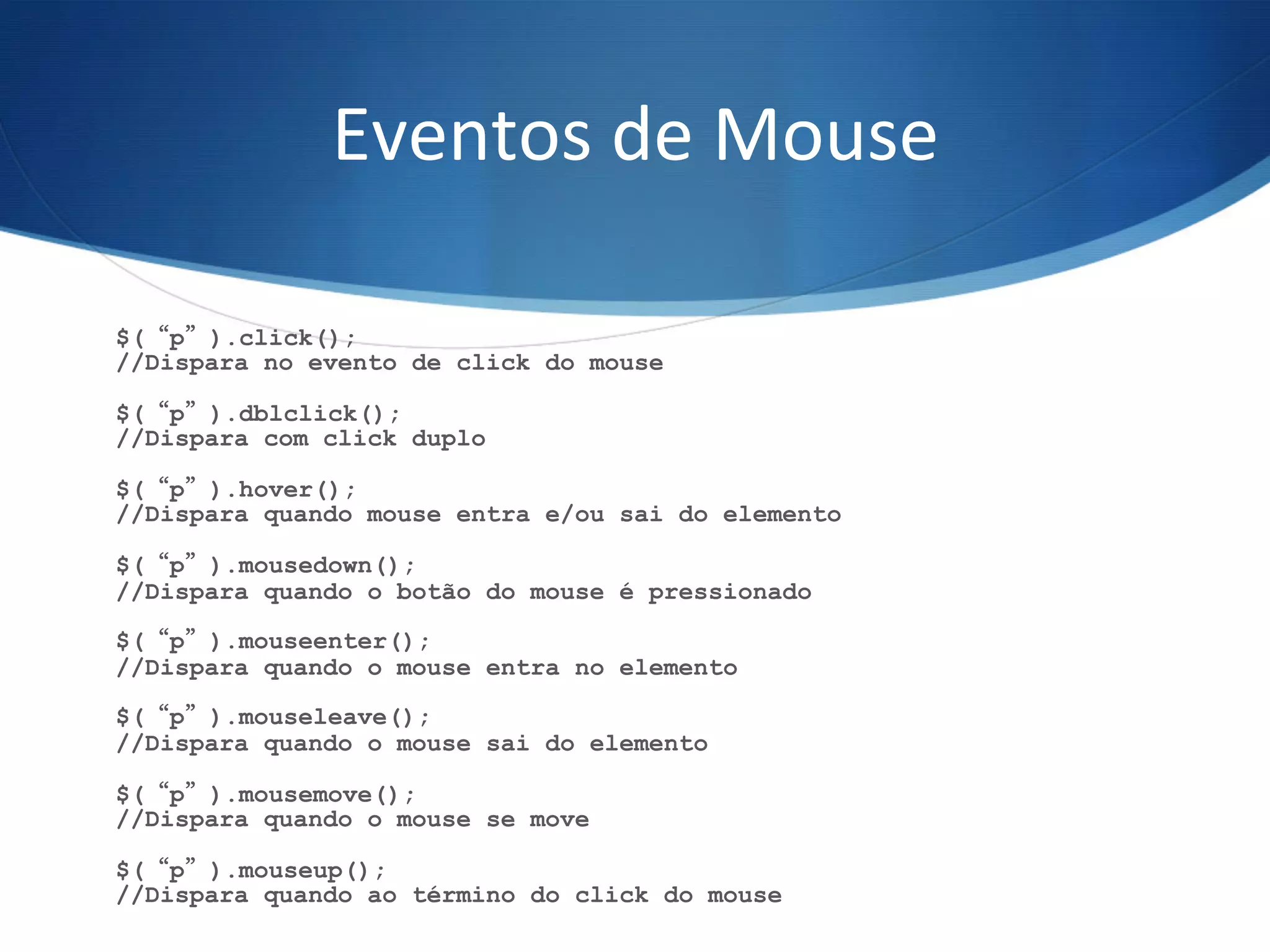 Eventos	
  de	
  Mouse	
  
$(“p”).click();
//Dispara no evento de click do mouse
$(“p”).dblclick();
//Dispara com click duplo
$(“p”).hover();
//Dispara quando mouse entra e/ou sai do elemento
$(“p”).mousedown();
//Dispara quando o botão do mouse é pressionado
$(“p”).mouseenter();
//Dispara quando o mouse entra no elemento
$(“p”).mouseleave();
//Dispara quando o mouse sai do elemento
$(“p”).mousemove();
//Dispara quando o mouse se move
$(“p”).mouseup();
//Dispara quando ao término do click do mouse
 