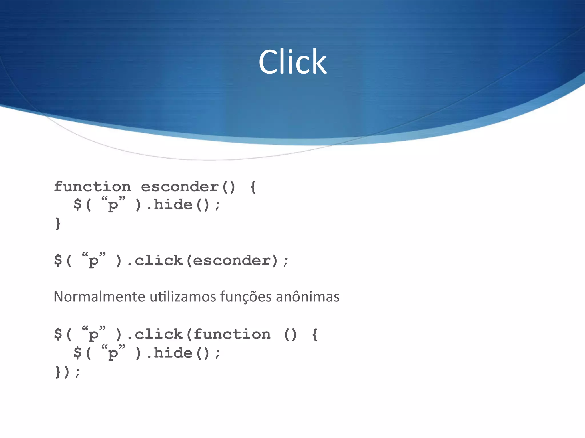 Click	
  
function esconder() {
$(“p”).hide();
}
$(“p”).click(esconder);
Normalmente	
  uVlizamos	
  funções	
  anônimas	
  
$(“p”).click(function () {
$(“p”).hide();
});
 