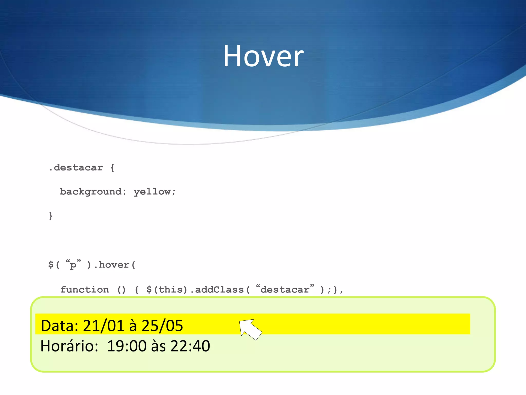 Hover	
  
.destacar {
background: yellow;
}
$(“p”).hover(
function () { $(this).addClass(“destacar”);},
function () { $(this).removeClass(“destacar”);}
);
Data:	
  21/01	
  à	
  25/05	
  
Horário:	
  	
  19:00	
  às	
  22:40	
  
Data:	
  21/01	
  à	
  25/05	
  
 