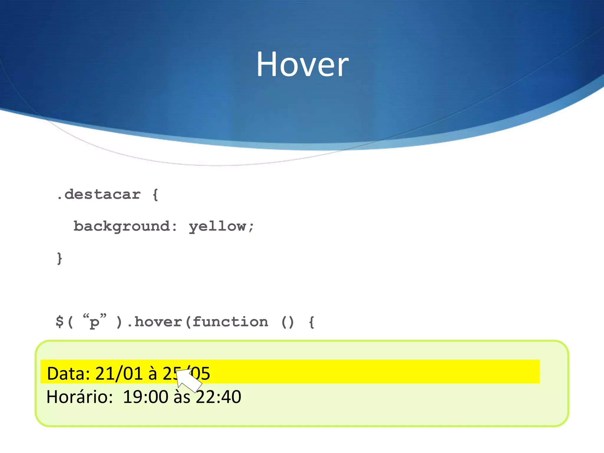 Hover	
  
.destacar {
background: yellow;
}
$(“p”).hover(function () {
$(this).toggleClass(“destacar”);
});
Data:	
  21/01	
  à	
  25/05	
  
Horário:	
  	
  19:00	
  às	
  22:40	
  
Data:	
  21/01	
  à	
  25/05	
  
 