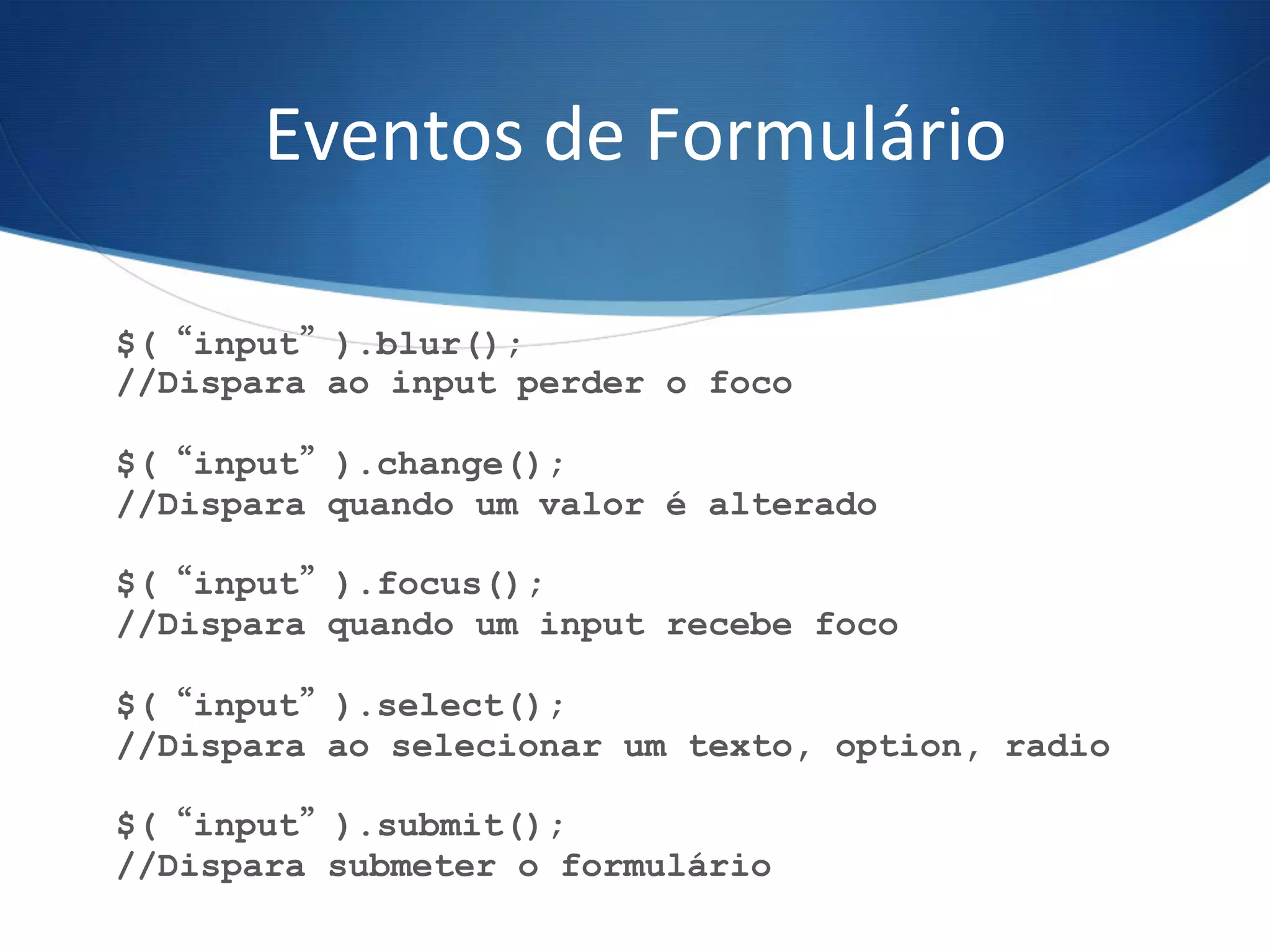 Eventos	
  de	
  Formulário	
  
$(“input”).blur();
//Dispara ao input perder o foco
$(“input”).change();
//Dispara quando um valor é alterado
$(“input”).focus();
//Dispara quando um input recebe foco
$(“input”).select();
//Dispara ao selecionar um texto, option, radio
$(“input”).submit();
//Dispara submeter o formulário
 