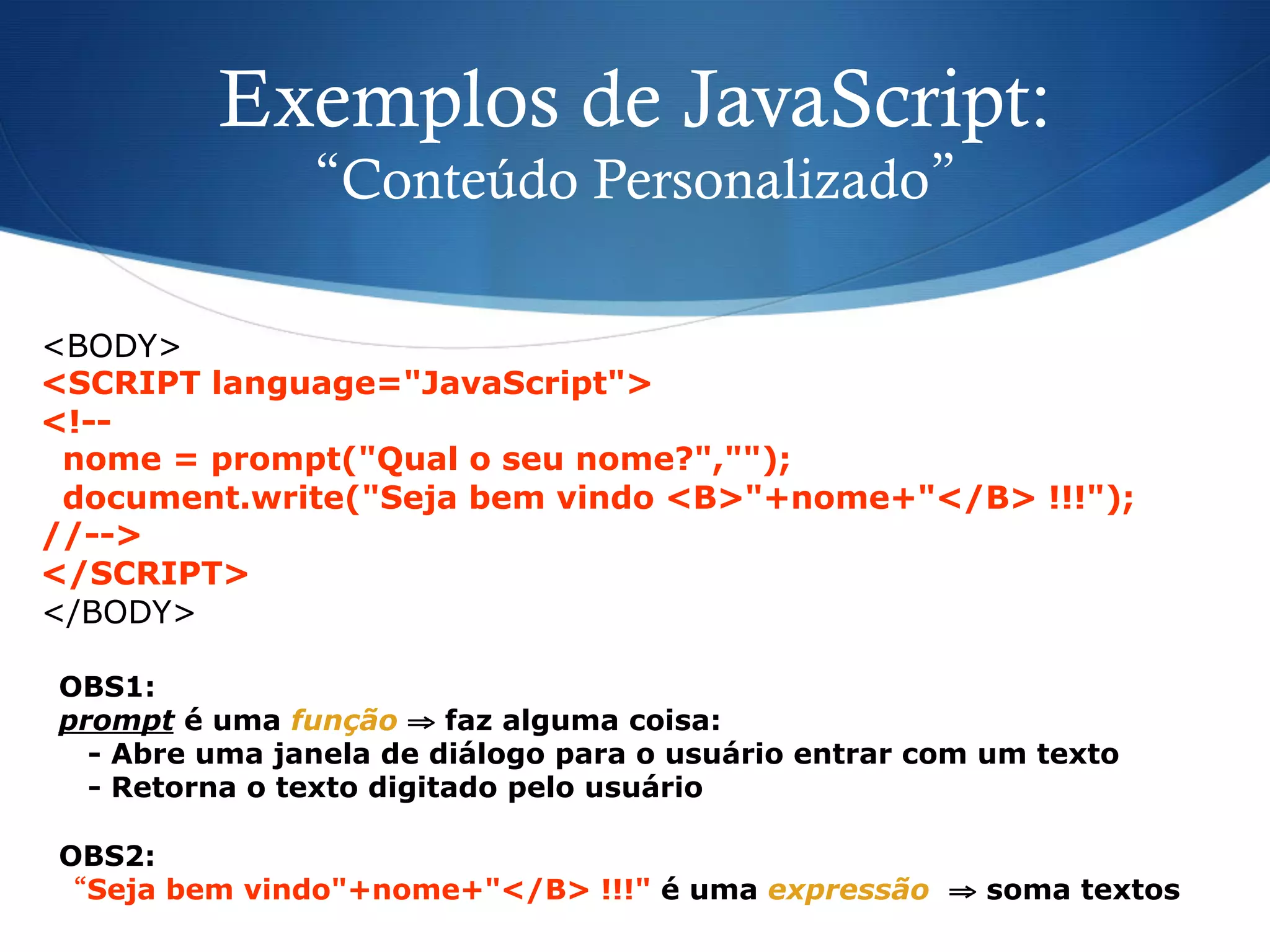 OBS1:
prompt é uma função ⇒ faz alguma coisa:
- Abre uma janela de diálogo para o usuário entrar com um texto
- Retorna o texto digitado pelo usuário
OBS2:
“Seja bem vindo"+nome+"</B> !!!" é uma expressão ⇒ soma textos
Exemplos de JavaScript:
“Conteúdo Personalizado”
<BODY>
<SCRIPT language="JavaScript">
<!--
nome = prompt("Qual o seu nome?","");
document.write("Seja bem vindo <B>"+nome+"</B> !!!");
//-->
</SCRIPT>
</BODY>
 