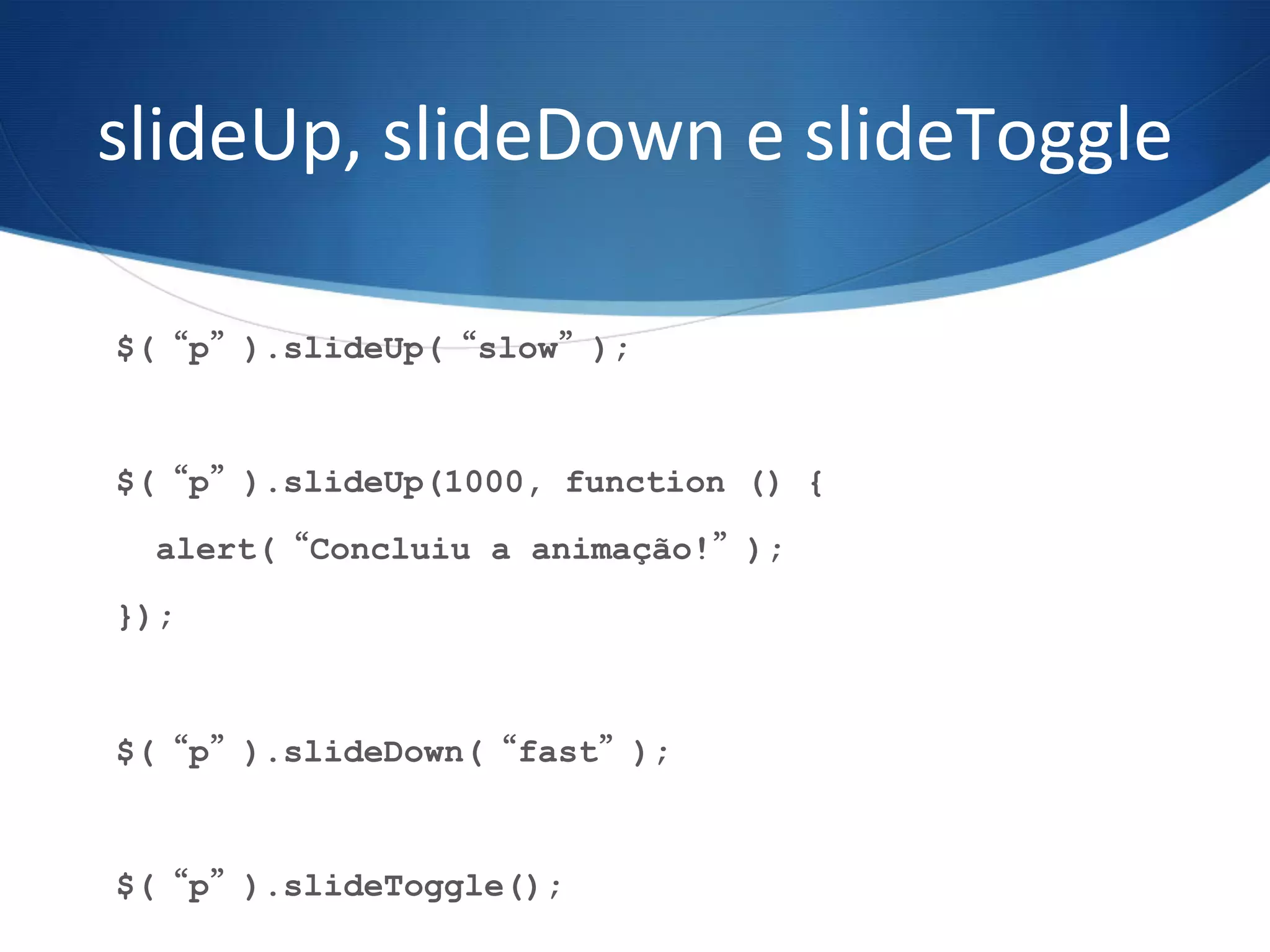 slideUp,	
  slideDown	
  e	
  slideToggle	
  
$(“p”).slideUp(“slow”);
$(“p”).slideUp(1000, function () {
alert(“Concluiu a animação!”);
});
$(“p”).slideDown(“fast”);
$(“p”).slideToggle();
 