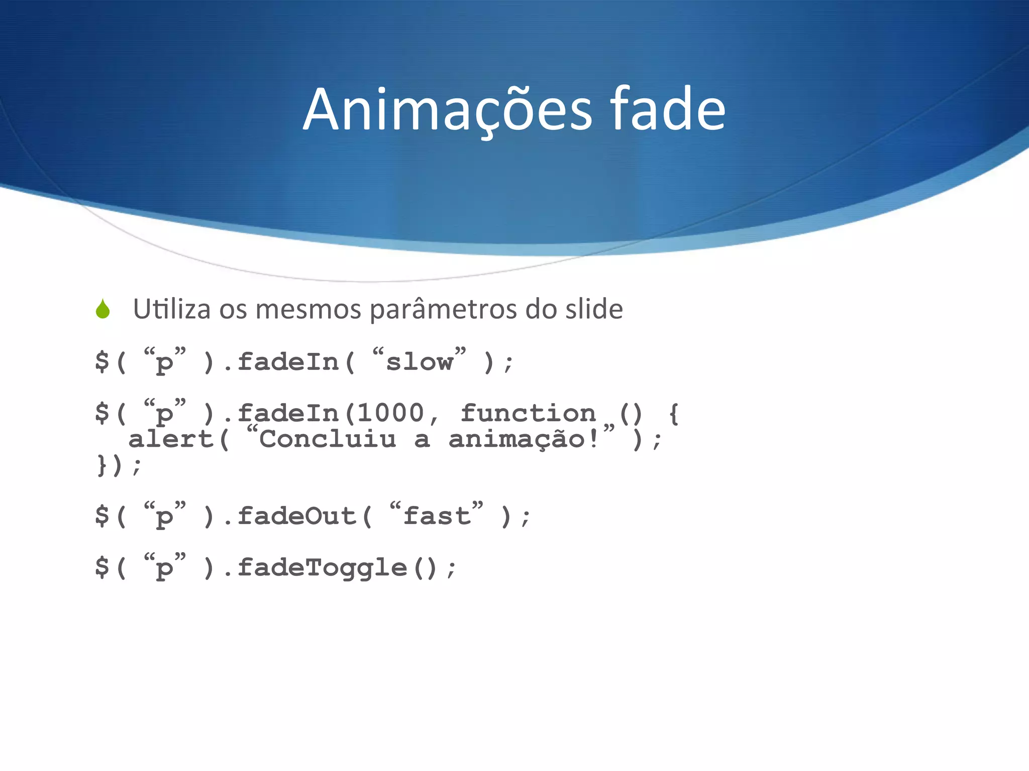 Animações	
  fade	
  
S  UVliza	
  os	
  mesmos	
  parâmetros	
  do	
  slide	
  
$(“p”).fadeIn(“slow”);
$(“p”).fadeIn(1000, function () {
alert(“Concluiu a animação!”);
});
$(“p”).fadeOut(“fast”);
$(“p”).fadeToggle();
 
