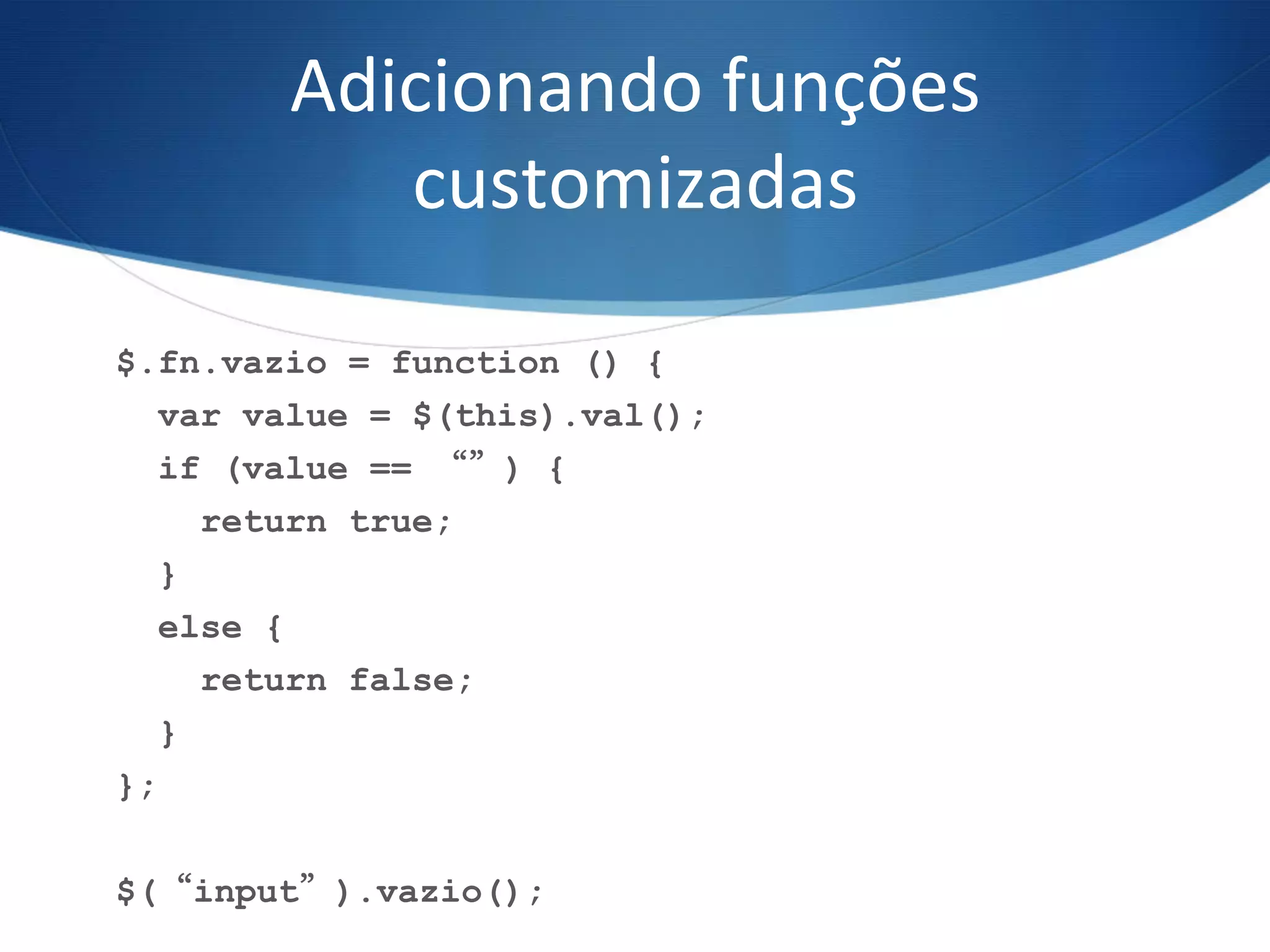 Adicionando	
  funções	
  
customizadas	
  
$.fn.vazio = function () {
var value = $(this).val();
if (value == “”) {
return true;
}
else {
return false;
}
};
$(“input”).vazio();
 