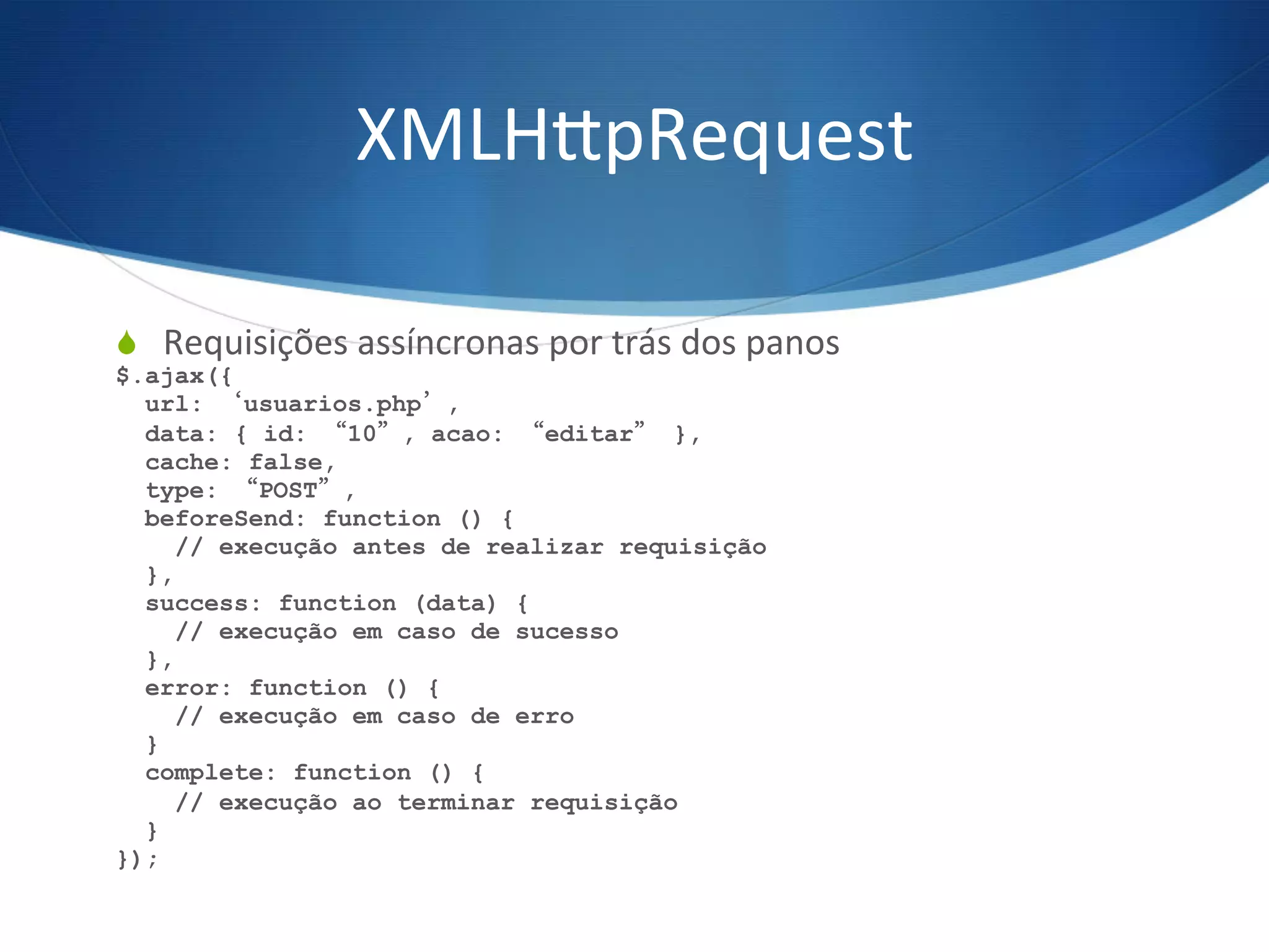 XMLH^pRequest	
  
S  Requisições	
  assíncronas	
  por	
  trás	
  dos	
  panos	
  
$.ajax({
url: ‘usuarios.php’,
data: { id: “10”, acao: “editar” },
cache: false,
type: “POST”,
beforeSend: function () {
// execução antes de realizar requisição
},
success: function (data) {
// execução em caso de sucesso
},
error: function () {
// execução em caso de erro
}
complete: function () {
// execução ao terminar requisição
}
});
 