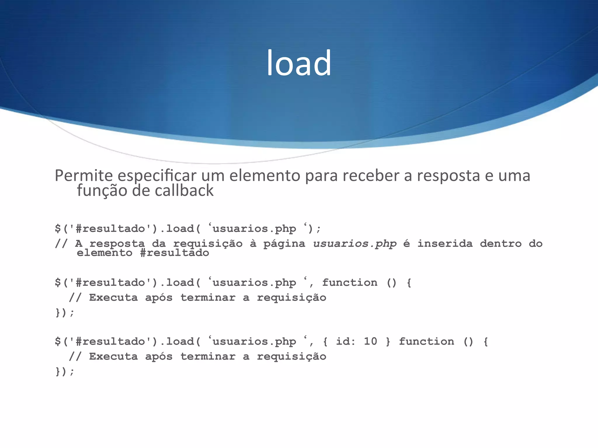 load	
  
Permite	
  especiﬁcar	
  um	
  elemento	
  para	
  receber	
  a	
  resposta	
  e	
  uma	
  
função	
  de	
  callback	
  
	
  
$('#resultado').load(‘usuarios.php‘);
// A resposta da requisição à página usuarios.php é inserida dentro do
elemento #resultado
$('#resultado').load(‘usuarios.php‘, function () {
// Executa após terminar a requisição
});
$('#resultado').load(‘usuarios.php‘, { id: 10 } function () {
// Executa após terminar a requisição
});
 
