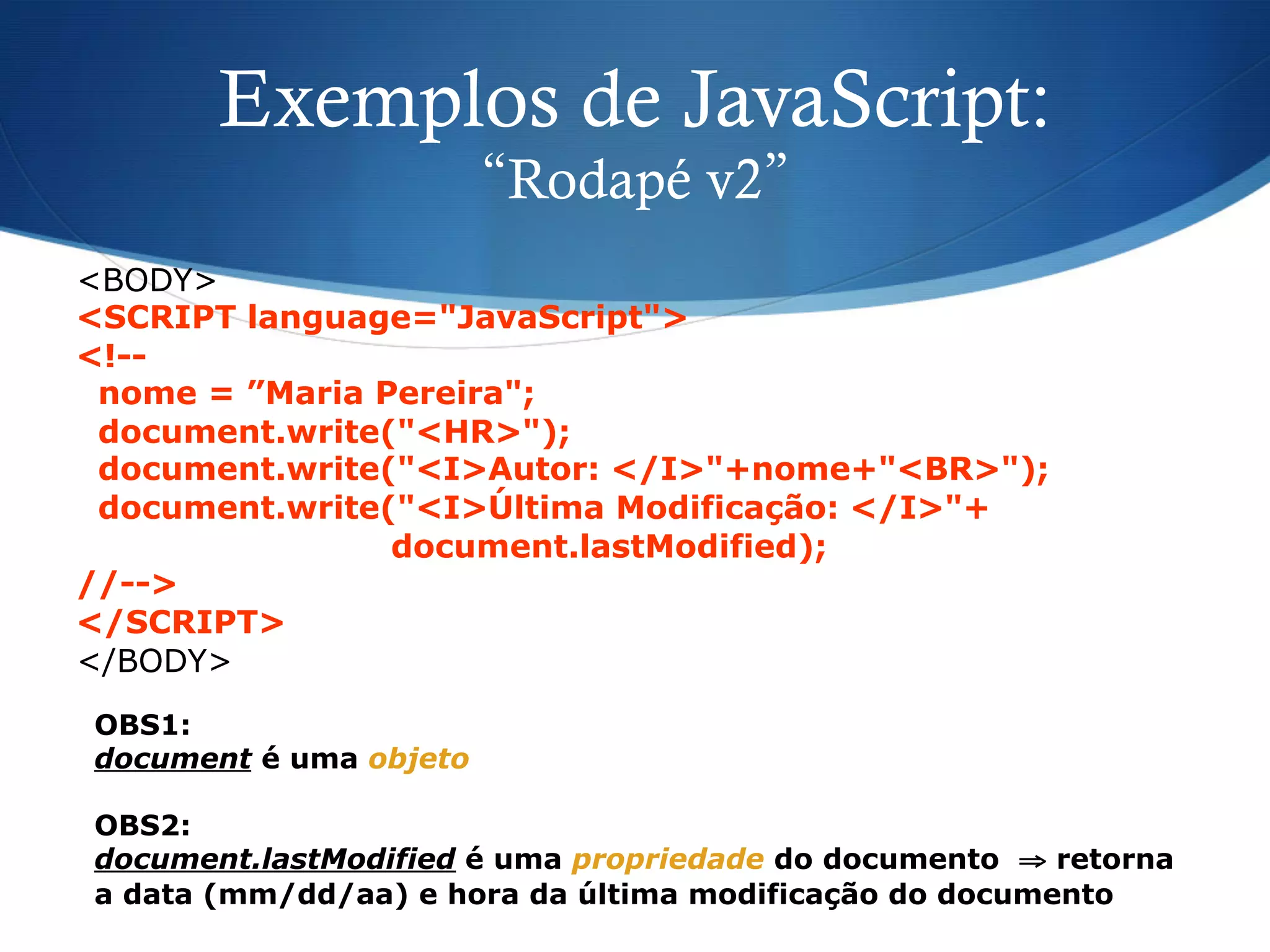 Exemplos de JavaScript:
“Rodapé v2”
<BODY>
<SCRIPT language="JavaScript">
<!--
nome = ”Maria Pereira";
document.write("<HR>");
document.write("<I>Autor: </I>"+nome+"<BR>");
document.write("<I>Última Modificação: </I>"+
document.lastModified);
//-->
</SCRIPT>
</BODY>
OBS1:
document é uma objeto
OBS2:
document.lastModified é uma propriedade do documento ⇒ retorna
a data (mm/dd/aa) e hora da última modificação do documento
 
