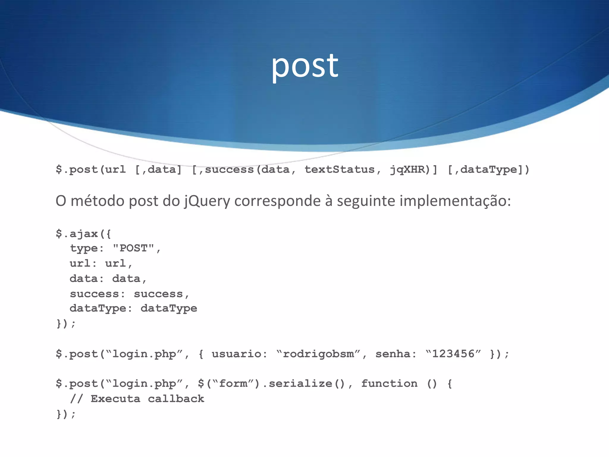post	
  
$.post(url [,data] [,success(data, textStatus, jqXHR)] [,dataType])
O	
  método	
  post	
  do	
  jQuery	
  corresponde	
  à	
  seguinte	
  implementação:	
  
$.ajax({
type: "POST",
url: url,
data: data,
success: success,
dataType: dataType
});
$.post(“login.php”, { usuario: “rodrigobsm”, senha: “123456” });
$.post(“login.php”, $(“form”).serialize(), function () {
// Executa callback
});
 