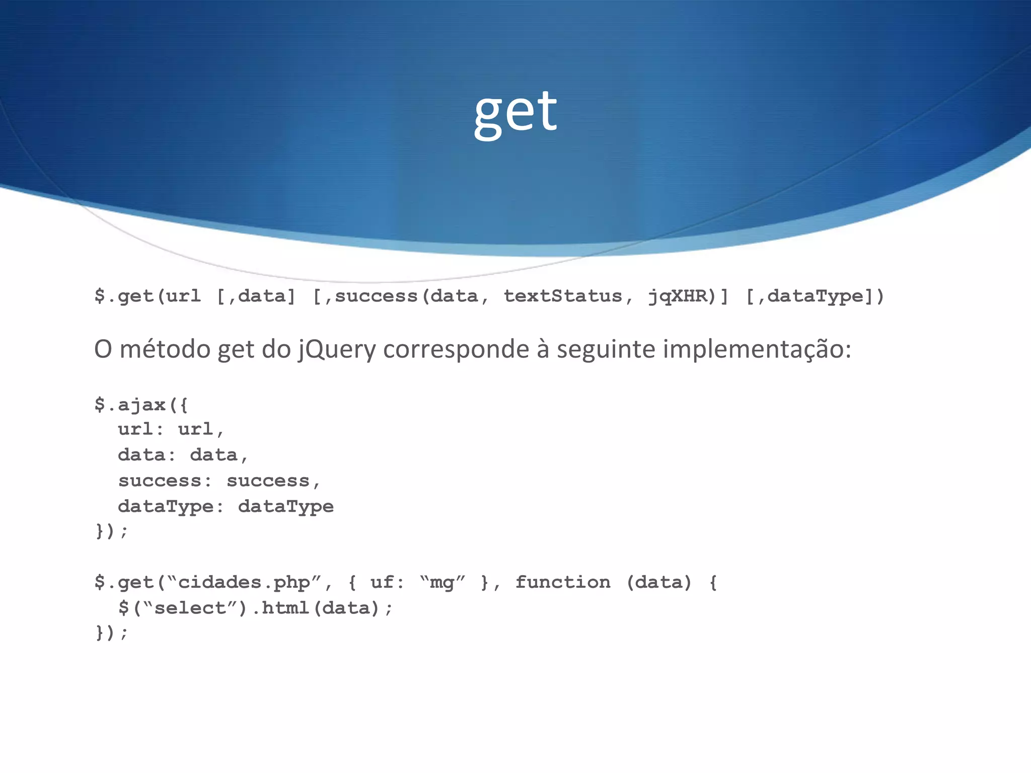 get	
  
$.get(url [,data] [,success(data, textStatus, jqXHR)] [,dataType])
O	
  método	
  get	
  do	
  jQuery	
  corresponde	
  à	
  seguinte	
  implementação:	
  
$.ajax({
url: url,
data: data,
success: success,
dataType: dataType
});
$.get(“cidades.php”, { uf: “mg” }, function (data) {
$(“select”).html(data);
});
 