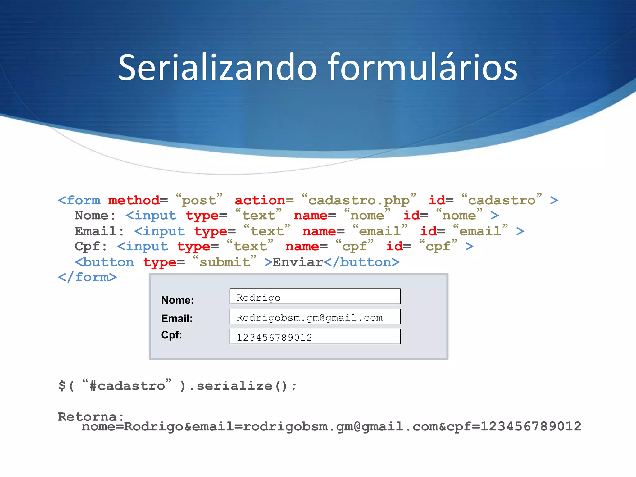 Serializando	
  formulários	
  
<form method=“post” action=“cadastro.php” id=“cadastro”>
Nome: <input type=“text” name=“nome” id=“nome”>
Email: <input type=“text” name=“email” id=“email”>
Cpf: <input type=“text” name=“cpf” id=“cpf”>
<button type=“submit”>Enviar</button>
</form>
$(“#cadastro”).serialize();
Retorna:
nome=Rodrigo&email=rodrigobsm.gm@gmail.com&cpf=123456789012
Rodrigo
Rodrigobsm.gm@gmail.com
123456789012
Nome:
Email:
Cpf:
 