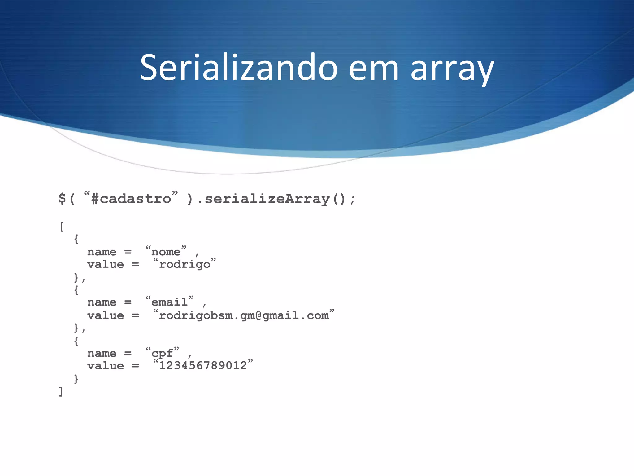 Serializando	
  em	
  array	
  
$(“#cadastro”).serializeArray();
[
{
name = “nome”,
value = “rodrigo”
},
{
name = “email”,
value = “rodrigobsm.gm@gmail.com”
},
{
name = “cpf”,
value = “123456789012”
}
]
 