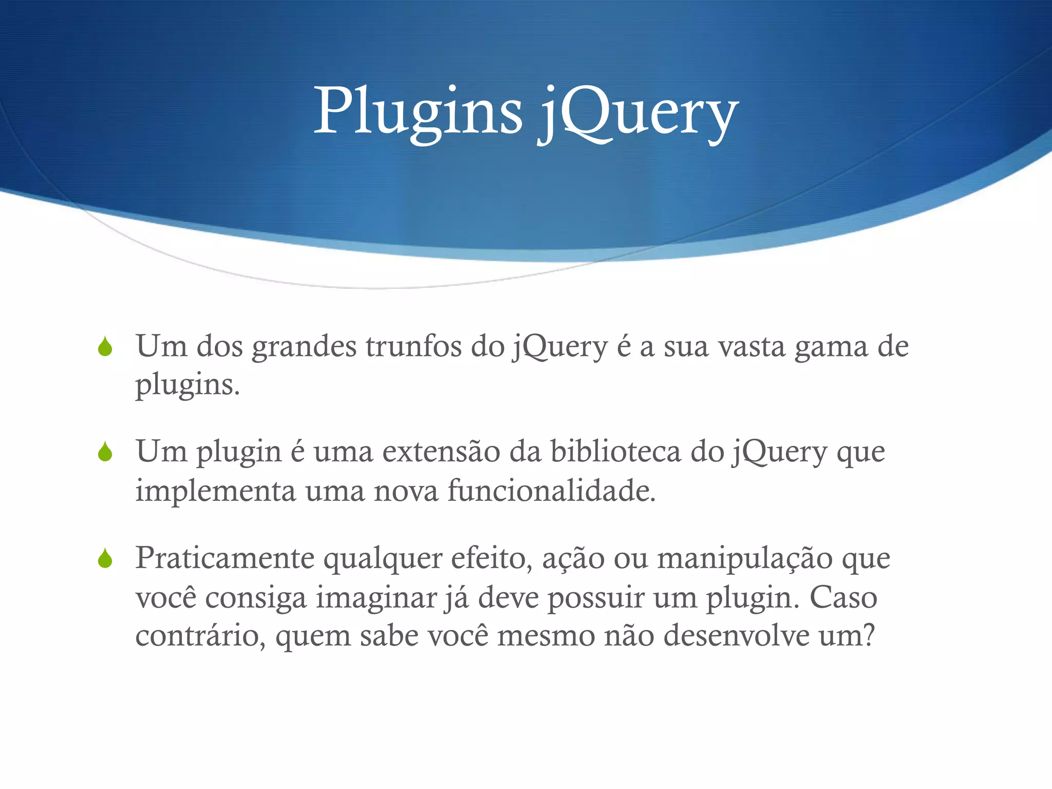 Plugins jQuery
S  Um dos grandes trunfos do jQuery é a sua vasta gama de
plugins.
S  Um plugin é uma extensão da biblioteca do jQuery que
implementa uma nova funcionalidade.
S  Praticamente qualquer efeito, ação ou manipulação que
você consiga imaginar já deve possuir um plugin. Caso
contrário, quem sabe você mesmo não desenvolve um?
 