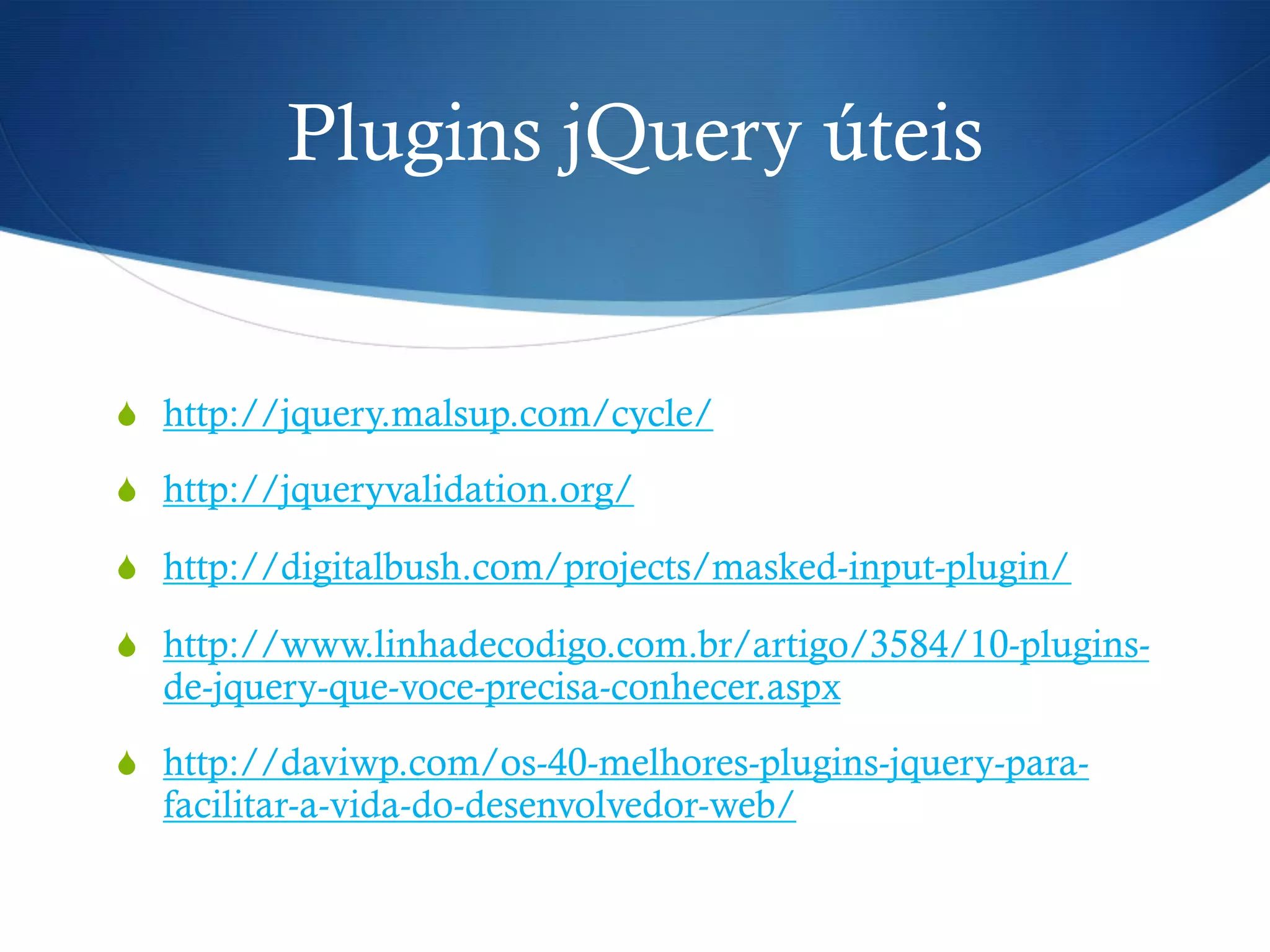 Plugins jQuery úteis
S  http://jquery.malsup.com/cycle/
S  http://jqueryvalidation.org/
S  http://digitalbush.com/projects/masked-input-plugin/
S  http://www.linhadecodigo.com.br/artigo/3584/10-plugins-
de-jquery-que-voce-precisa-conhecer.aspx
S  http://daviwp.com/os-40-melhores-plugins-jquery-para-
facilitar-a-vida-do-desenvolvedor-web/
 