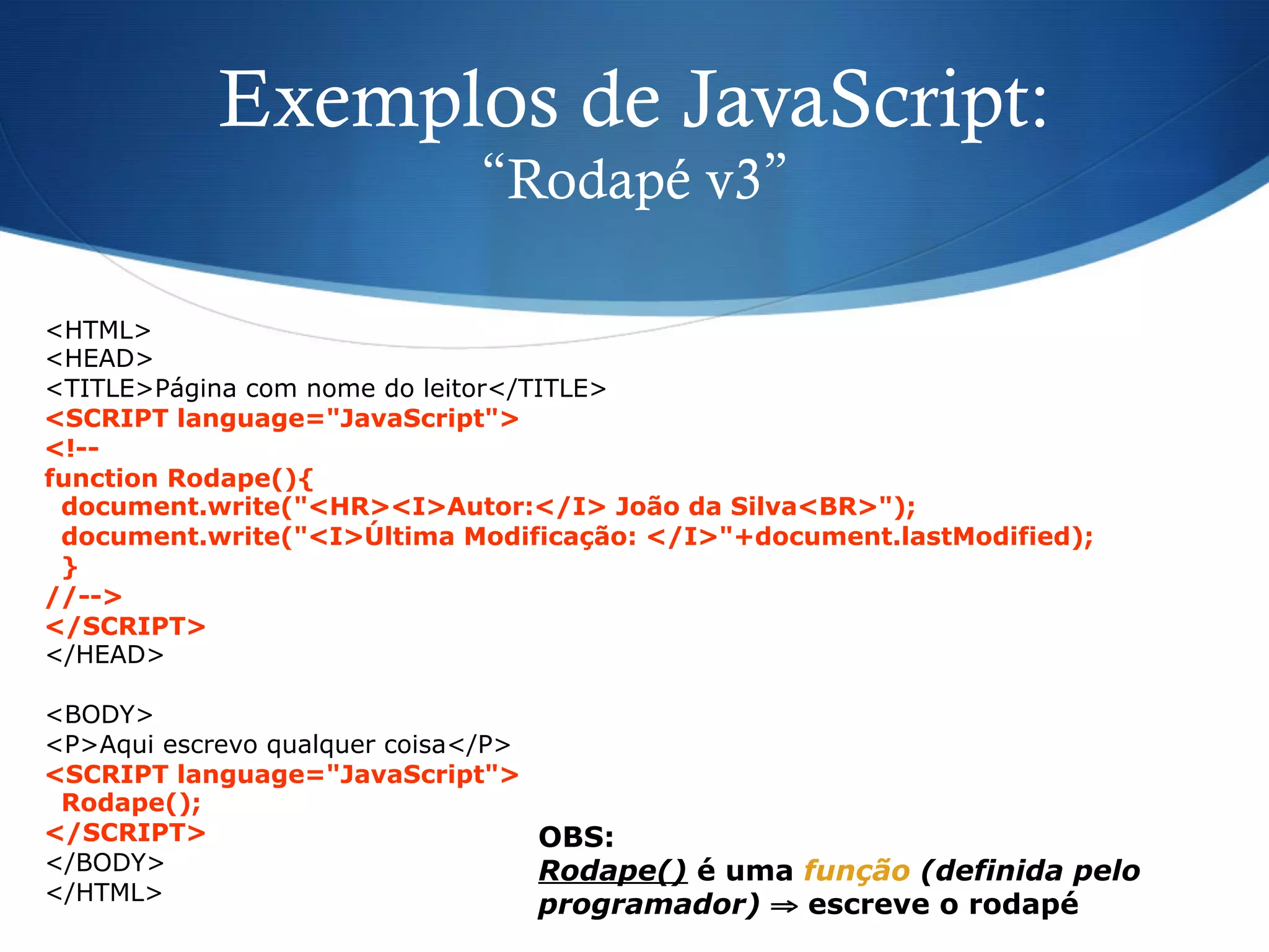 Exemplos de JavaScript:
“Rodapé v3”
<HTML>
<HEAD>
<TITLE>Página com nome do leitor</TITLE>
<SCRIPT language="JavaScript">
<!--
function Rodape(){
document.write("<HR><I>Autor:</I> João da Silva<BR>");
document.write("<I>Última Modificação: </I>"+document.lastModified);
}
//-->
</SCRIPT>
</HEAD>
<BODY>
<P>Aqui escrevo qualquer coisa</P>
<SCRIPT language="JavaScript">
Rodape();
</SCRIPT>
</BODY>
</HTML>
OBS:
Rodape() é uma função (definida pelo
programador) ⇒ escreve o rodapé
 