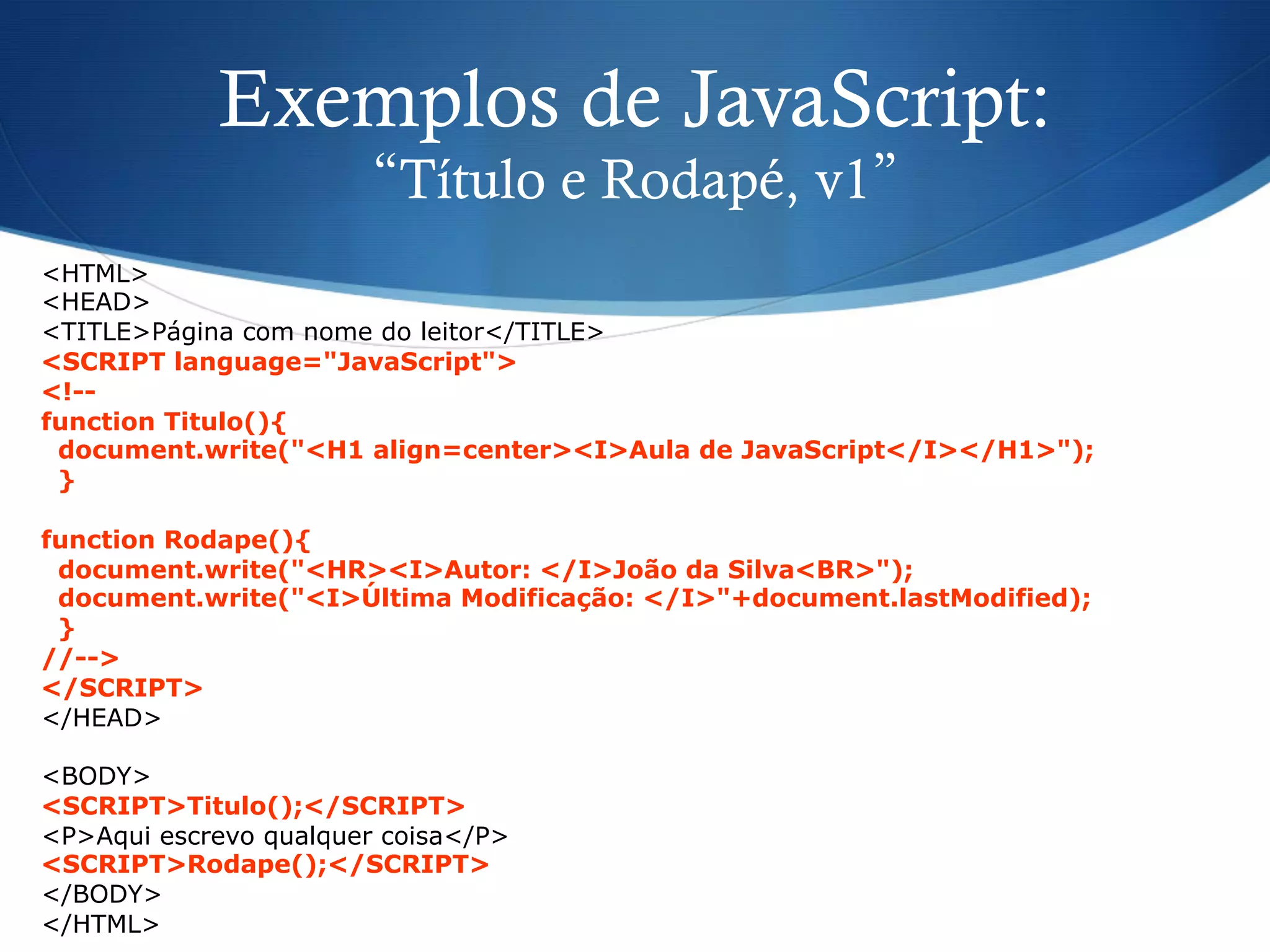 Exemplos de JavaScript:
“Título e Rodapé, v1”
<HTML>
<HEAD>
<TITLE>Página com nome do leitor</TITLE>
<SCRIPT language="JavaScript">
<!--
function Titulo(){
document.write("<H1 align=center><I>Aula de JavaScript</I></H1>");
}
function Rodape(){
document.write("<HR><I>Autor: </I>João da Silva<BR>");
document.write("<I>Última Modificação: </I>"+document.lastModified);
}
//-->
</SCRIPT>
</HEAD>
<BODY>
<SCRIPT>Titulo();</SCRIPT>
<P>Aqui escrevo qualquer coisa</P>
<SCRIPT>Rodape();</SCRIPT>
</BODY>
</HTML>
 