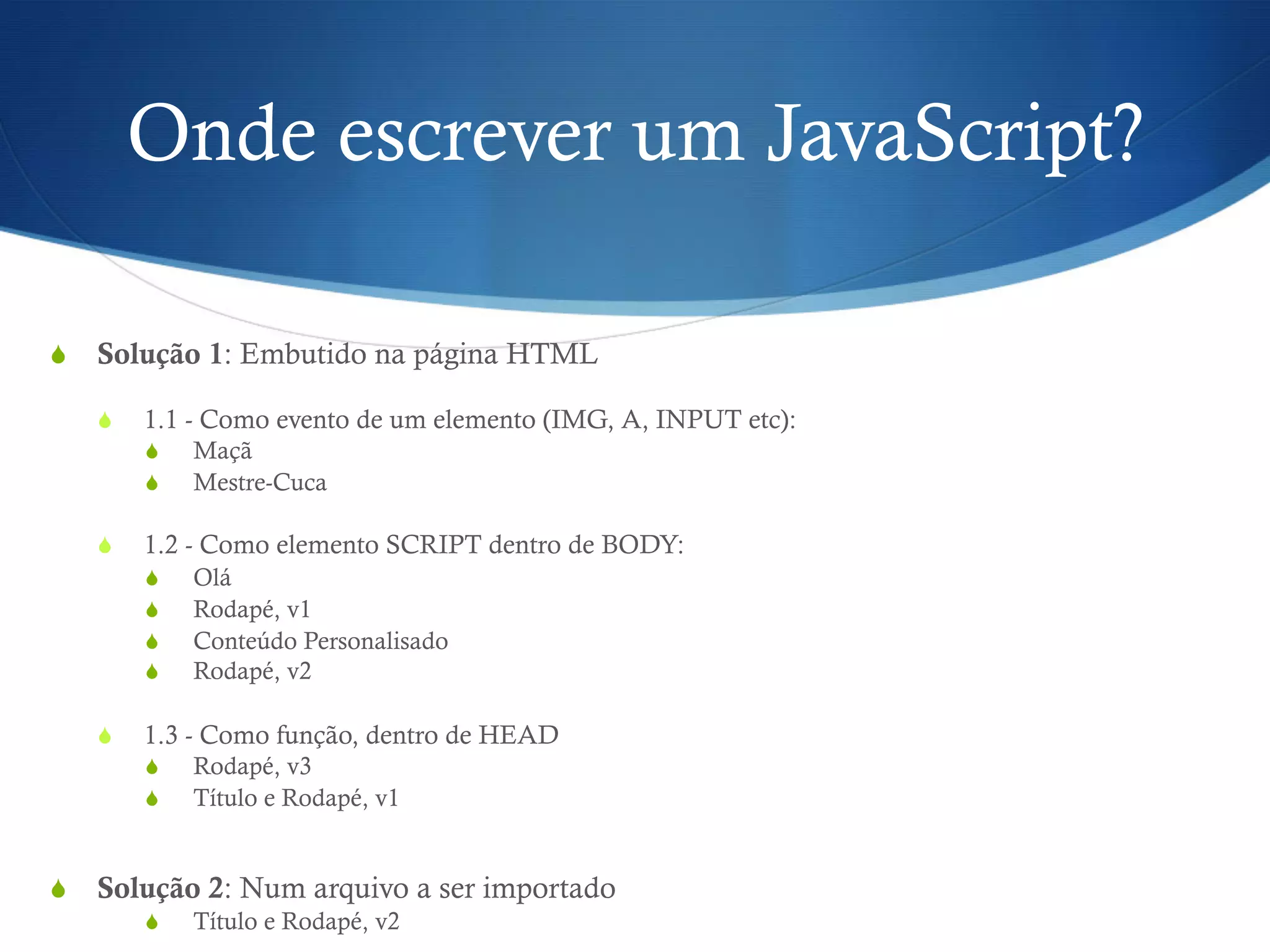 Onde escrever um JavaScript?
S  Solução 1: Embutido na página HTML
S  1.1 - Como evento de um elemento (IMG, A, INPUT etc):
S  Maçã
S  Mestre-Cuca
S  1.2 - Como elemento SCRIPT dentro de BODY:
S  Olá
S  Rodapé, v1
S  Conteúdo Personalisado
S  Rodapé, v2
S  1.3 - Como função, dentro de HEAD
S  Rodapé, v3
S  Título e Rodapé, v1
S  Solução 2: Num arquivo a ser importado
S  Título e Rodapé, v2
 