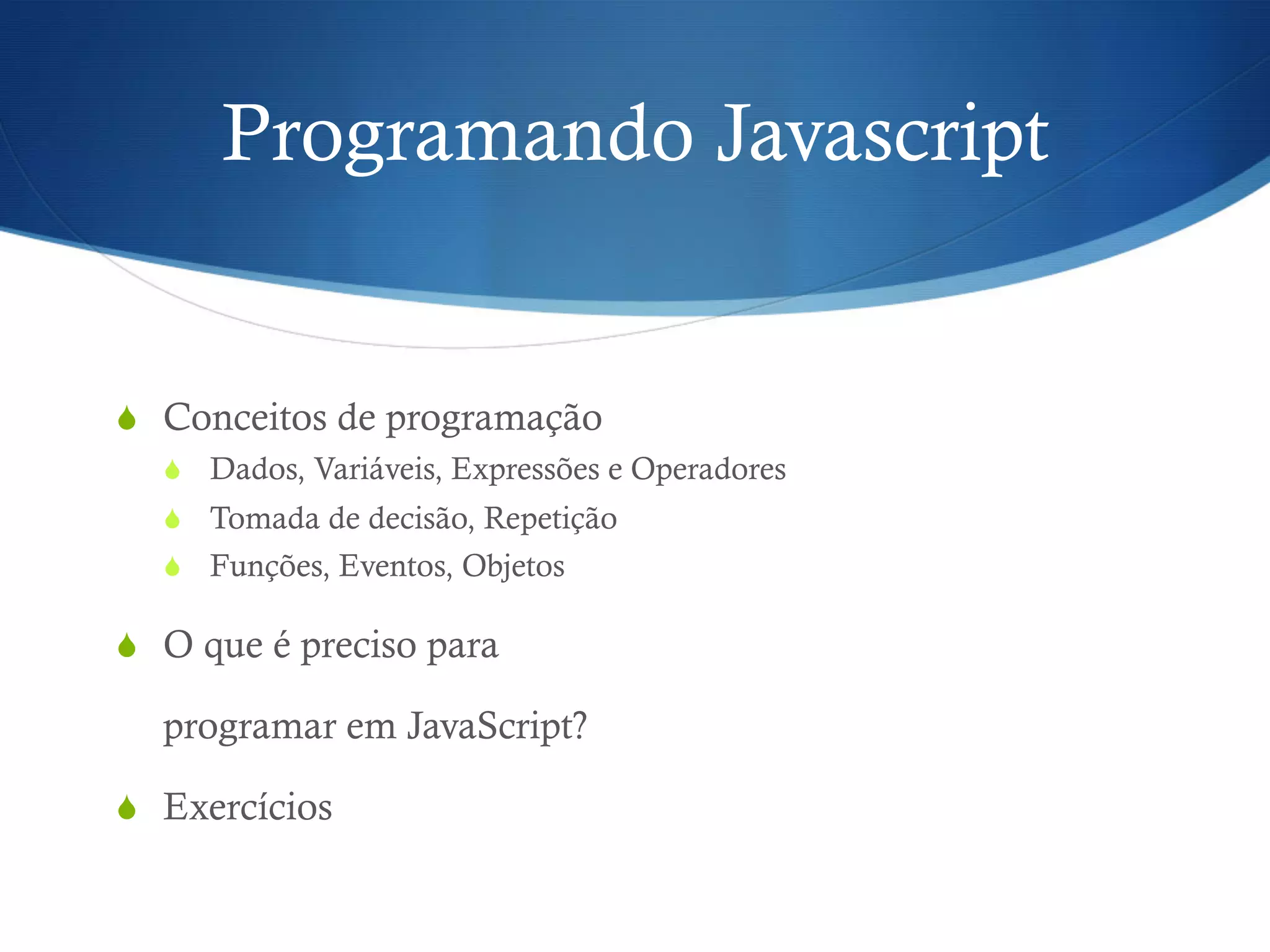 Programando Javascript
S  Conceitos de programação
S  Dados, Variáveis, Expressões e Operadores
S  Tomada de decisão, Repetição
S  Funções, Eventos, Objetos
S  O que é preciso para
programar em JavaScript?
S  Exercícios
 