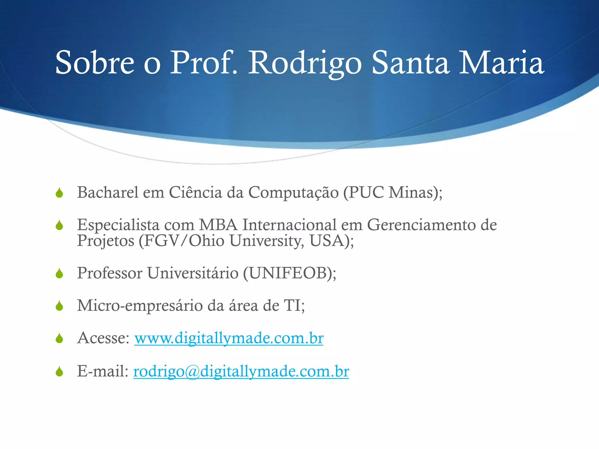 Sobre o Prof. Rodrigo Santa Maria
S  Bacharel em Ciência da Computação (PUC Minas);
S  Especialista com MBA Internacional em Gerenciamento de
Projetos (FGV/Ohio University, USA);
S  Professor Universitário (UNIFEOB);
S  Micro-empresário da área de TI;
S  Acesse: www.digitallymade.com.br
S  E-mail: rodrigo@digitallymade.com.br
 