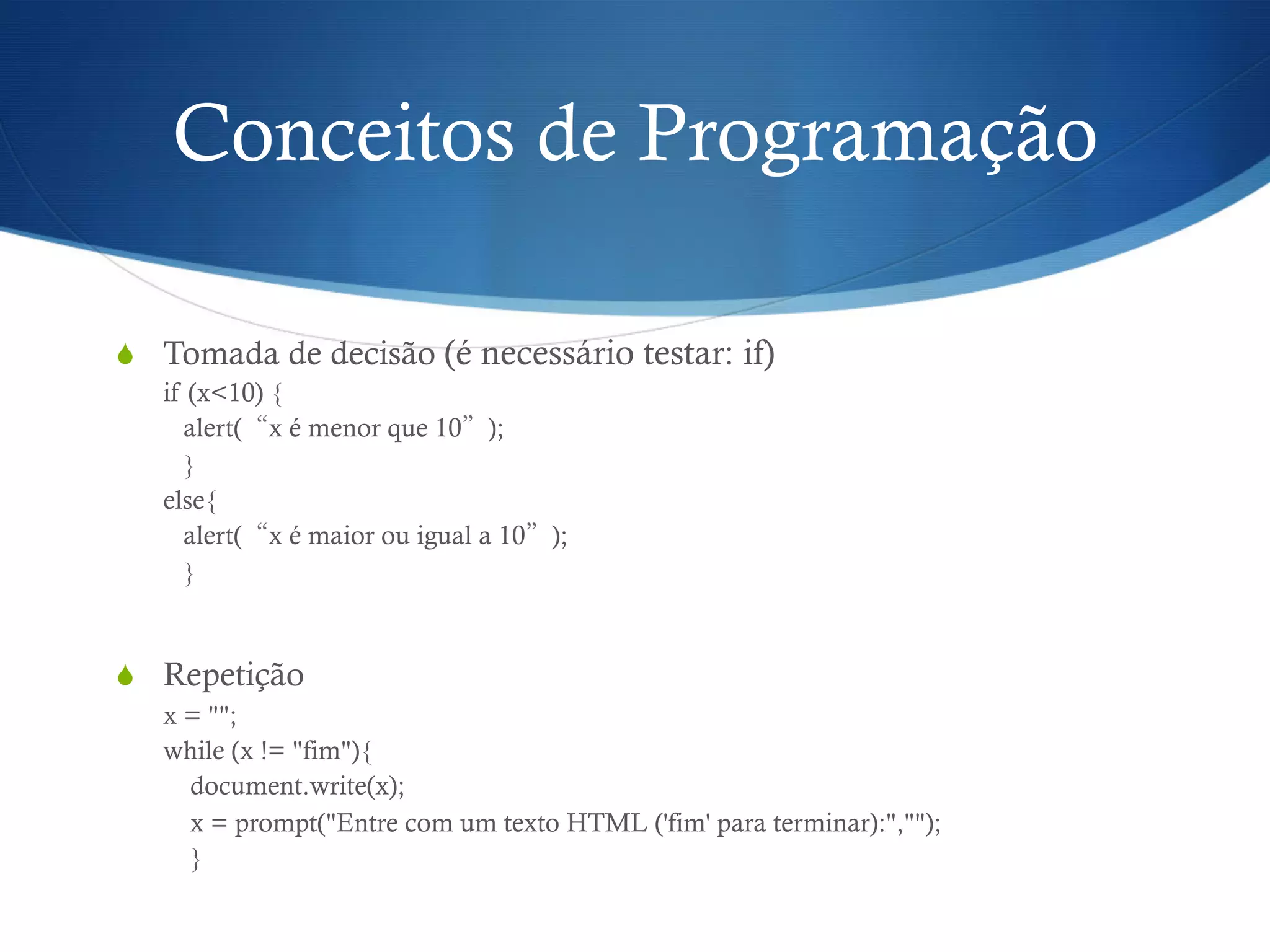 Conceitos de Programação
S  Tomada de decisão (é necessário testar: if)
if (x<10) {
alert(“x é menor que 10”);
}
else{
alert(“x é maior ou igual a 10”);
}
S  Repetição
x = "";
while (x != "fim"){
document.write(x);
x = prompt("Entre com um texto HTML ('fim' para terminar):","");
}
 