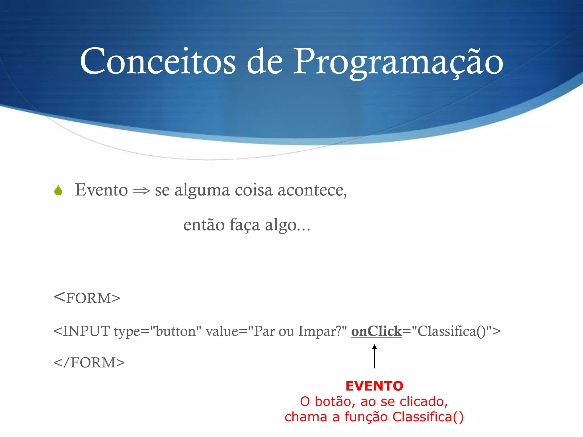Conceitos de Programação
S  Evento ⇒ se alguma coisa acontece,
então faça algo...
<FORM>
<INPUT type="button" value="Par ou Impar?" onClick="Classifica()">
</FORM>
EVENTO
O botão, ao se clicado,
chama a função Classifica()
 