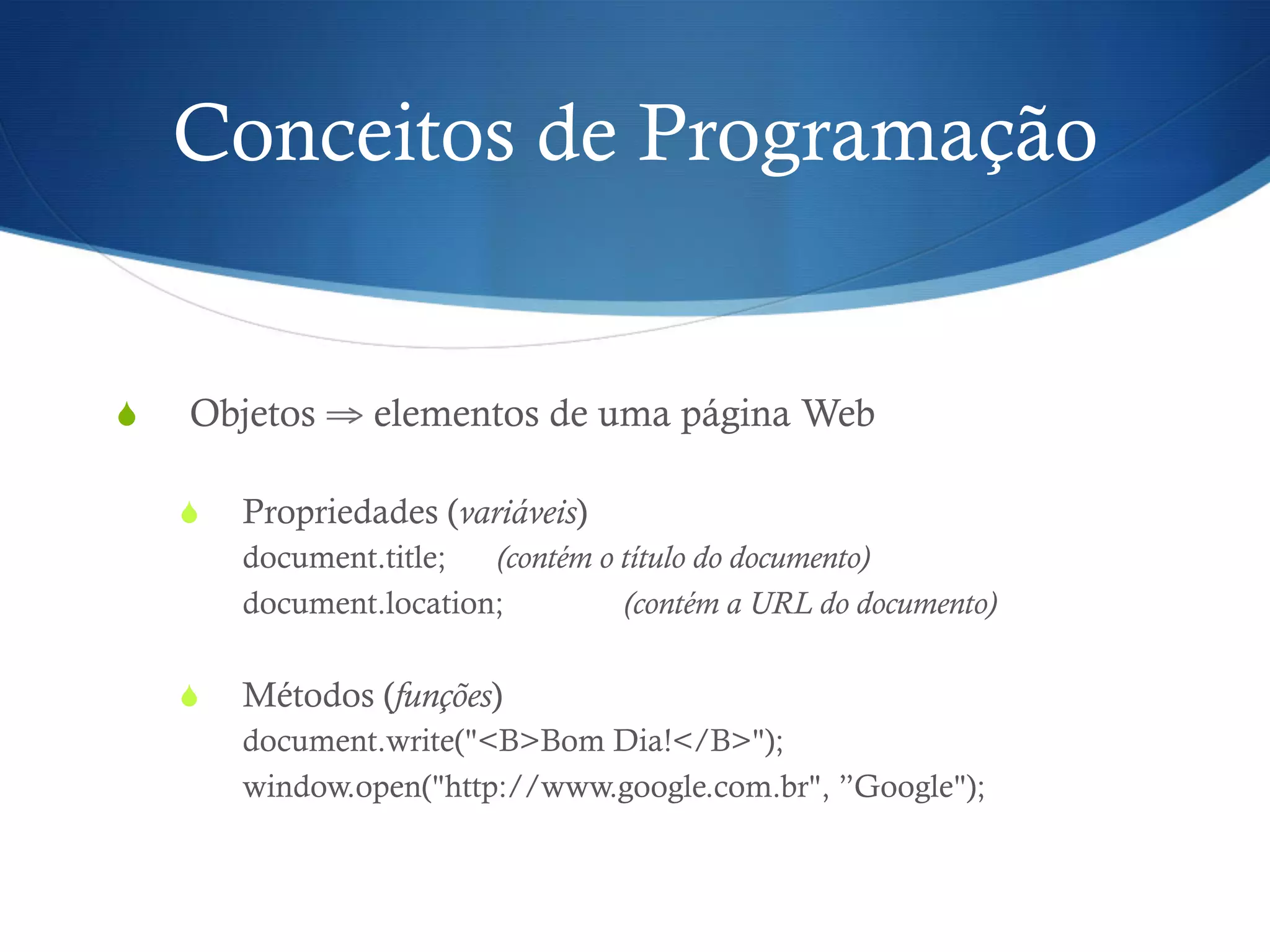 Conceitos de Programação
S  Objetos ⇒ elementos de uma página Web
S  Propriedades (variáveis)
document.title; (contém o título do documento)
document.location; (contém a URL do documento)
S  Métodos (funções)
document.write("<B>Bom Dia!</B>");
window.open("http://www.google.com.br", ”Google");
 